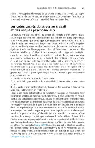 Les coûts du stress et des risques psychosociaux 	 21
selon la conception théorique de ce qu’est le stress au travail. Les hypo-
thèses basses de ces recherches démontrent tout de même l’ampleur du
phénomène et son coût pour la société dans son ensemble.
Les coûts cachés du stress au travail
et des risques psychosociaux
La mesure du coût du stress ne prend en compte qu’un aspect quan-
tifiable qui est celui de l’absentéisme. En partant de notre expérience,
nous considérons que cette approche néglige d’autres coûts, plus diffi-
ciles à saisir mais tout aussi importants pour l’efficacité de l’entreprise.
Les recherches internationales démontrent clairement que le stress est
également relié au désengagement des collaborateurs. Lorsqu’un colla-
borateur est désengagé, il peut mettre en place deux types de stratégie :
chercher un autre travail ou se mettre en retrait. La première consiste
à rechercher activement un autre travail plus motivant. Bien entendu,
cette démarche nécessite que le collaborateur ait les moyens de trouver
ce nouveau travail. Or, il est utile de rappeler que ce sont souvent les
collaborateurs les plus précieux pour l’entreprise qui sont également les
plus employables. En 1997, une étude McKinsey inventa l’expression « la
guerre des talents » pour signaler que c’était la tâche la plus importante
pour les entreprises :
1.	Les talents sont le moteur de l’organisation.
2.	
La qualité du personnel est le seul actif de différenciation d’une entre-
prise.
3.	La réussite repose sur les talents. Le bien-être des salariés est donc néces-
saire pour l’attractivité de l’entreprise.
Dans le cas où le collaborateur en souffrance n’a pas les ressources pour
trouver un emploi à l’extérieur de l’entreprise, il peut se mettre en retrait,
c’est-à-dire faire du présentéisme. Le salarié est présent dans l’entreprise mais
son investissement est minimal. Ses zones de satisfaction sont extérieures à
l’entreprise. Par exemple, il peut s’investir dans une association et ne rester
dans l’entreprise que pour assurer une certaine sécurité financière. Souvent,
le manager s’en rend compte et passe beaucoup de temps et d’énergie à
recadrer la personne afin qu’elle effectue son travail correctement. Cette
réaction du manager ne fait que renforcer le présentéisme. Même si les
études ne mesurent pas précisément le coût de ce phénomène, il est certain
que l’entreprise dépense beaucoup de temps et d’énergie pour lutter contre
ses effets. Par exemple, Hemp (2004) montre que cette situation qualifiée
de « présentéisme » peut réduire la productivité de 33 %. Autrement dit, les
études en santé professionnelle démontrent que limiter un seul facteur de
risque augmente la productivité de 9 % et diminue l’absentéisme de 2 %
(Pelletier et al., 2004).
 