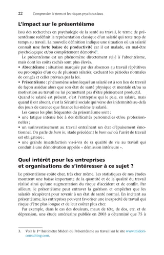 22	 Comprendre le stress et les risques psychosociaux
L’impact sur le présentéisme
Issu des recherches en psychologie de la santé au travail, le terme de pré-
sentéisme redéfinit la représentation classique d’un salarié qui reste trop de
temps au travail. La nouvelle définition indique une situation où un salarié
connaît une forte baisse de productivité car il est malade, en mal-être
psychologique et/ou complètement démotivé3.
Le présentéisme est un phénomène directement relié à l’absentéisme,
mais dont les coûts cachés sont plus élevés.
•	 Absentéisme : situation marquée par des absences au travail répétitives
ou prolongées d’un ou de plusieurs salariés, excluant les périodes normales
de congés et celles prévues par la loi.
•	 Présentéisme : phénomène selon lequel un salarié est à son lieu de travail
de façon assidue alors que son état de santé physique et mentale et/ou sa
motivation au travail ne lui permettent pas d’être pleinement productif.
Quand le salarié est présent, c’est l’entreprise qui le paie, en salaire, mais
quand il est absent, c’est la Sécurité sociale qui verse des indemnités au-delà
des jours de carence que finance lui-même le salarié.
Les causes les plus fréquentes du présentéisme sont :
•	 une fatigue intense liée à des difficultés personnelles et/ou profession-
nelles ;
•	 un surinvestissement au travail entraînant un état d’épuisement émo-
tionnel. On parle de burn in, stade précédent le burn out où l’arrêt de travail
est obligatoire ;
•	 une grande insatisfaction vis-à-vis de sa qualité de vie au travail qui
conduit à une démotivation appelée « démission intérieure ».
Quel intérêt pour les entreprises
et organisations de s’intéresser à ce sujet ?
Le présentéisme coûte cher, très cher même. Les statistiques de nos études
montrent une baisse importante de la quantité et de la qualité du travail
réalisé ainsi qu’une augmentation du risque d’accident et de conflit. Par
ailleurs, le présentéisme peut entraver la guérison et empêcher que les
salariés récupèrent pour revenir à un état de santé normal. En incitant au
présentéisme, les entreprises peuvent favoriser une incapacité de travail qui
risque d’être plus longue et de leur coûter plus cher.
Par exemple, dans le cas des douleurs, maux de tête, de dos, etc. et de
dépression, une étude américaine publiée en 2003 a déterminé que 75 à
3.	 Voir le 1er Baromètre Midori du Présentéisme au travail sur le site www.midori-
consulting.com.
 