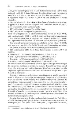 24	 Comprendre le stress et les risques psychosociaux
Ainsi, pour une entreprise dont le taux d’absentéisme est de 4,53 % (taux
national en 2012), le taux théorique de présentéisme peut être compris
entre 6,34 % et 9 %. Le coût minimal peut donc être compris entre :
•	 hypothèse basse : 6,34 x 0,42 = 2,67 % de coût caché pour la masse
salariale ;
•	 hypothèse haute : 9 x 0,54 = 4,86 % de coût caché pour la masse salariale.
Rapporté à la masse salariale française (513,5 milliards d’euros en 2012),
nous obtenons les coûts cachés suivant :
•	 13,7 milliards d’euros pour l’hypothèse basse ;
•	 24,95 milliards d’euros pour l’hypothèse haute.
Pour une entreprise dont le salaire annuel chargé moyen est de 27 000 €,
cela représente entre 514 € et 660 € de coûts cachés annualisés, par salarié.
Pour une entreprise dont le salaire annuel chargé moyen est de 51 000 €,
cela représente entre 970 € et 1 248 € de coûts cachés annualisés, par salarié.
Pour une entreprise dont le salaire annuel chargé moyen est de 110 000 €,
cela représente entre 2 093 € et 2 691 € de coûts cachés annualisés, par salarié.
Par secteur d’activité, les taux théoriques de présentéisme sont7 :
•	 BTP Construction (2,81  % de taux d’absentéisme)  : entre 3,93  % et
5,62 % ;
•	 Industrie (3,77 % de taux d’absentéisme) : 5,27 % et 7,54 % ;
•	 Santé (5,37 % de taux d’absentéisme) : 7,52 % et 10,74 % ;
•	 Transports (4,92 % de d’absentéisme) : 6,88 % et 9,83 % ;
•	 Services (5,46 % de taux d’absentéisme) : 7,64 % et 10,92 %.
Le coût caché est donc absolument colossal, à peine anticipé et travaillé par
les entreprises publiques et privées. Le manque de qualité de vie au travail
a un effet insidieux mais réel sur la compétitivité des entreprises car cela
augmente le présentéisme, un coût caché non évalué et intégré dans la ges-
tion RH et financière.
Le stress et les risques psychosociaux jouent également un rôle important
dans la dégradation de l’image de l’entreprise. Songeons au coût média-
tique des suicides s’étant produits dans certaines entreprises. Combien de
candidats de bon niveau ont vu leur perspective sur cette entreprise chan-
ger ? Comment les employés de ces entreprises ont-ils vécu la réputation
de l’entreprise ? Quels effets sur leur motivation ? La communication de
crise autour de ces thèmes n’est pas encore maîtrisée par l’entreprise. Ainsi
le suicide d’un collaborateur dans une grande entreprise a fait l’objet d’un
direct à la télévision au cours duquel les collaborateurs ont été informés de
l’événement par le journaliste !
Les salariés se saisissent de plus en plus de la technologie du Web (blogs,
forums Internet) pour exprimer le vécu de leurs conditions de travail. Si
l’entreprise peut faire appel à des « nettoyeurs », l’expression des salariés,
7.	 Estimation à partir du Baromètre ALMA CG absentéisme 2013.
 