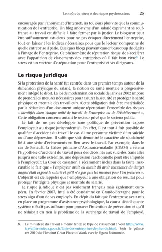 Les coûts du stress et des risques psychosociaux 	 25
encouragée par l’anonymat d’Internet, ira toujours plus vite que la commu-
nication de l’entreprise. Un blog anonyme d’un salarié exprimant sa souf-
france au travail est difficile à faire fermer par la justice. Le blogueur peut
être suffisamment astucieux pour ne pas évoquer directement l’entreprise,
tout en laissant les indices nécessaires pour que le lecteur comprenne de
quelle entreprise il parle. Quelques blogs peuvent causer beaucoup de dégâts
à l’image de l’entreprise. Ce phénomène de réputation risque de s’accélérer
avec l’apparition de classements des entreprises où il fait bon vivre8. Le
stress est un vecteur d’e-réputation pour l’entreprise et ses dirigeants.
Le risque juridique
Si la protection de la santé fut centrée dans un premier temps autour de la
dimension physique du salarié, la notion de santé mentale a progressive-
ment intégré le droit. La loi de modernisation sociale de janvier 2002 impose
de prendre les mesures nécessaires pour assurer la sécurité et protéger la santé
physique et mentale des travailleurs. Cette obligation doit être matérialisée
par la rédaction d’un document unique répertoriant l’ensemble des risques
« identifiés dans chaque unité de travail de l’entreprise ou de l’établissement ».
Cette obligation concerne autant le secteur privé que le secteur public.
Le fait de ne pas développer une politique de prévention expose
l’employeur au risque jurisprudentiel. En effet, il est tout à fait possible de
qualifier d’accident du travail le cas d’une personne victime d’un suicide
ou d’une dépression. Il suffit que soit démontré le caractère de soudaineté
lié à une série d’événements en lien avec le travail. Par exemple, dans le
cas de Renault, la Caisse primaire d’Assurance-maladie (CPAM) a retenu
l’hypothèse d’accident du travail pour des décès liés aux suicides. Sans aller
jusqu’à une telle extrémité, une dépression réactionnelle peut être imputée
à l’employeur. La Cour de cassation a récemment inclus dans la faute inex-
cusable le fait que « l’employeur avait ou aurait dû avoir conscience du danger
auquel était exposé le salarié et qu’il n’a pas pris les mesures pour l’en préserver ».
L’objectif est de rappeler que l’employeur a une obligation de résultat pour
protéger l’intégrité physique et mentale du salarié.
Le risque juridique n’est pas seulement français mais également euro-
péen. En février 2007, Intel a été condamné en Grande-Bretagne pour le
stress aigu d’un de ses employés. En dépit du fait que l’entreprise avait mis
en place un programme d’assistance psychologique, la cour a décidé que ce
système n’était pas suffisant pour prouver l’intention de prévention et qu’il
ne réduisait en rien le problème de la surcharge de travail de l’employé.
8.	 Le ministère du Travail a même tenté ce type de classement ! Voir http://www.
travailler-mieux.gouv.fr/Liste-des-entreprises-de-plus-de.html. Voir le palma-
rès 2010 de l’Institut Great Place to Work avec le Figaro Économie.
 