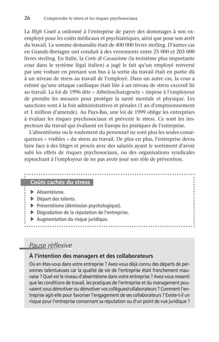 26	 Comprendre le stress et les risques psychosociaux
La High Court a ordonné à l’entreprise de payer des dommages à son ex-
employé pour les coûts médicaux et psychiatriques, ainsi que pour son arrêt
du travail. La somme demandée était de 400 000 livres sterling. D’autres cas
en Grande-Bretagne ont conduit à des versements entre 25 000 et 203 000
livres sterling. En Italie, la Corte di Cassazione (la troisième plus importante
cour dans le système légal italien) a jugé le fait qu’un employé renversé
par une voiture en prenant son bus à la sortie du travail était en partie dû
à un niveau de stress au travail de l’employé. Dans un autre cas, la cour a
estimé qu’une attaque cardiaque était liée à un niveau de stress excessif lié
au travail. La loi de 1996 dite « Arbeitsschutzgesetz » impose à l’employeur
de prendre les mesures pour protéger la santé mentale et physique. Les
sanctions sont à la fois administratives et pénales (1 an d’emprisonnement
et 1 million d’amende). Au Pays-Bas, une loi de 1999 oblige les entreprises
à évaluer les risques psychosociaux et prévenir le stress. Ce sont les ins-
pecteurs du travail qui évaluent en Europe les pratiques de l’entreprise.
L’absentéisme ou le roulement du personnel ne sont plus les seules consé-
quences « visibles » du stress au travail. De plus en plus, l’entreprise devra
faire face à des litiges et procès avec des salariés ayant le sentiment d’avoir
subi les effets de risques psychosociaux, ou des organisations syndicales
reprochant à l’employeur de ne pas avoir joué son rôle de prévention.
Coûts cachés du stress
v	Absentéisme.
v	 Départ des talents.
v	 Présentéisme (démission psychologique).
v	 Dégradation de la réputation de l’entreprise.
v	 Augmentation du risque juridique.
Pause réflexive
À l’intention des managers et des collaborateurs
Où en êtes-vous dans votre entreprise ? Avez-vous déjà connu des départs de per-
sonnes talentueuses car la qualité de vie de l’entreprise était franchement mau-
vaise ? Quel est le niveau d’absentéisme dans votre entreprise ? Avez-vous ressenti
que les conditions de travail, les pratiques de l’entreprise et du management pou-
vaient vous démotiver ou démotiver vos collègues/collaborateurs ? Comment l’en-
treprise agit-elle pour favoriser l’engagement de ses collaborateurs ? Existe-t-il un
risque pour l’entreprise concernant sa réputation ou d’un point de vue juridique ?
 