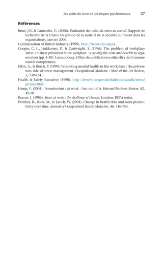 Les coûts du stress et des risques psychosociaux 	 27
Références
Brun, J.P.,  Lamarche, C. (2006). Évaluation des coûts du stress au travail. Rapport de
recherche de la Chaire en gestion de la santé et de la sécurité au travail dans les
organisations, janvier 2006.
Confederation of British Industry (1999). http ://www.cbi.org.uk.
Cooper, C. L., Liukkonen, P.,  Cartwright, S. (1996). The problem of workplace
stress. In Stress prévention in the workplace : assessing the costs and benefits to orga-
nisations (pp. 1-10). Luxembourg: Office des publications officielles des Commu-
nautés européennes.
Elkin, A.,  Rosch, P. (1990). Promoting mental health in the workplace : the préven-
tion side of stress management. Occupational Medicine : State of the Art Review,
5, 739-754.
Health  Safety Executive (1990). http  ://www.hse.gov.uk/statistics/causdis/stress/
picture.htm.
Hemp, P. (2004). Presenteeism : at work – but out of it. Harvard Business Review, 82,
49-58.
Kearns, J. (1986). Stress at work : the challenge of change. London: BUPA series.
Pelletier, B., Boles, M.,  Lynch, W. (2004). Change in health risks and work produc-
tivity over time. Journal of Occupational Health Medecine, 46, 746-754.
 