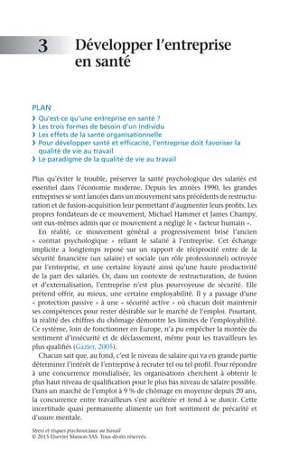 Stress et risques psychosociaux au travail
© 2015 Elsevier Masson SAS. Tous droits réservés.
Développer l’entreprise
en santé
PLAN
❯	 Qu’est-ce qu’une entreprise en santé ?
❯	 Les trois formes de besoin d’un individu
❯	 Les effets de la santé organisationnelle
❯	 Pour développer santé et efficacité, l’entreprise doit favoriser la
qualité de vie au travail
❯	 Le paradigme de la qualité de vie au travail
Plus qu’éviter le trouble, préserver la santé psychologique des salariés est
essentiel dans l’économie moderne. Depuis les années  1990, les grandes
entreprises se sont lancées dans un mouvement sans précédents de restructu-
ration et de fusion-acquisition leur permettant d’augmenter leurs profits. Les
propres fondateurs de ce mouvement, Michael Hammer et James Champy,
ont eux-mêmes admis que ce mouvement a négligé le « facteur humain ».
En réalité, ce mouvement général a progressivement brisé l’ancien
«  contrat psychologique  » reliant le salarié à l’entreprise. Cet échange
implicite a longtemps reposé sur un rapport de réciprocité entre de la
sécurité financière (un salaire) et sociale (un rôle professionnel) octroyée
par l’entreprise, et une certaine loyauté ainsi qu’une haute productivité
de la part des salariés. Or, dans un contexte de restructuration, de fusion
et d’externalisation, l’entreprise n’est plus pourvoyeuse de sécurité. Elle
prétend offrir, au mieux, une certaine employabilité. Il y a passage d’une
« protection passive » à une « sécurité active » où chacun doit maintenir
ses compétences pour rester désirable sur le marché de l’emploi. Pourtant,
la réalité des chiffres du chômage démontre les limites de l’employabilité.
Ce système, loin de fonctionner en Europe, n’a pu empêcher la montée du
sentiment d’insécurité et de déclassement, même pour les travailleurs les
plus qualifiés (Gazier, 2005).
Chacun sait que, au fond, c’est le niveau de salaire qui va en grande partie
déterminer l’intérêt de l’entreprise à recruter tel ou tel profil. Pour répondre
à une concurrence mondialisée, les organisations cherchent à obtenir le
plus haut niveau de qualification pour le plus bas niveau de salaire possible.
Dans un marché de l’emploi à 9 % de chômage en moyenne depuis 20 ans,
la concurrence entre travailleurs s’est accélérée et tend à se durcir. Cette
incertitude quasi permanente alimente un fort sentiment de précarité et
d’usure mentale.
3
 