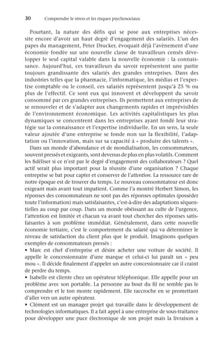 30	 Comprendre le stress et les risques psychosociaux
Pourtant, la nature des défis qui se pose aux entreprises néces-
site encore d’avoir un haut degré d’engagement des salariés. L’un des
papes du management, Peter Drucker, évoquait déjà l’avènement d’une
économie fondée sur une nouvelle classe de travailleurs censés déve-
lopper le seul capital valable dans la nouvelle économie : la connais-
sance. Aujourd’hui, ces travailleurs du savoir représentent une partie
toujours grandissante des salariés des grandes entreprises. Dans des
industries telles que la pharmacie, l’informatique, les médias et l’exper-
tise comptable ou le conseil, ces salariés représentent jusqu’à 25 % ou
plus de l’effectif. Ce sont eux qui innovent et développent du savoir
consommé par ces grandes entreprises. Ils permettent aux entreprises de
se renouveler et de s’adapter aux changements rapides et imprévisibles
de l’environnement économique. Les activités capitalistiques les plus
dynamiques se concentrent dans les entreprises ayant fondé leur stra-
tégie sur la connaissance et l’expertise individuelle. En un sens, la seule
valeur ajoutée d’une entreprise se fonde non sur la flexibilité, l’adap-
tation ou l’innovation, mais sur sa capacité à « produire des talents ».
Dans un monde d’abondance et de mondialisation, les consommateurs,
souvent pressés et exigeants, sont devenus de plus en plus volatils. Comment
les fidéliser si ce n’est par le degré d’engagement des collaborateurs ? Quel
actif serait plus important pour la réussite d’une organisation  ? Chaque
entreprise se bat pour capter et conserver de l’attention. La ressource rare de
notre époque est de trouver du temps. Le nouveau consommateur est donc
exigeant mais avant tout impatient. Comme l’a montré Herbert Simon, les
réponses des consommateurs ne sont pas des réponses optimales (posséder
toute l’information) mais satisfaisantes, c’est-à-dire des adaptations séquen-
tielles au coup par coup. Dans un monde obéissant au culte de l’urgence,
l’attention est limitée et chacun va avant tout chercher des réponses satis-
faisantes à son problème immédiat. Généralement, dans cette nouvelle
économie tertiaire, c’est le comportement du salarié qui va déterminer le
niveau de satisfaction du client plus que le produit. Imaginons quelques
exemples de consommateurs pressés :
•	 Marc est chef d’entreprise et désire acheter une voiture de société. Il
appelle le concessionnaire d’une marque et celui-ci lui paraît un «  peu
mou ». Il décide finalement d’appeler un autre concessionnaire car il craint
de perdre du temps.
•	 Isabelle est cliente chez un opérateur téléphonique. Elle appelle pour un
problème avec son portable. La personne au bout du fil ne semble pas le
comprendre et le ton monte rapidement. Elle raccroche en se promettant
d’aller vers un autre opérateur.
•	 Clément est un manager projet qui travaille dans le développement de
technologies informatiques. Il a fait appel à une entreprise de sous-traitance
pour développer une puce électronique de son projet mais la livraison a
 