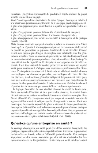 Développer l’entreprise en santé	 31
du retard. L’ingénieur responsable du produit est tombé malade. Le projet
semble vraiment mal engagé.
Voici l’un des paradoxes importants de notre époque : l’entreprise infidèle à
ses salariés n’a jamais eu autant besoin de les engager psychologiquement :
•	 plus d’engagement pour contribuer à la qualité des produits et des ser-
vices ;
•	 plus d’engagement pour contribuer à la réputation de la marque ;
•	 plus d’engagement pour continuer à se former et à apprendre ;
•	 plus d’engagement pour offrir sa créativité à l’entreprise et la partager
dans le collectif.
Mais, dans ce contexte, que peut attendre le salarié de son entreprise ? Sans
doute qu’elle réponde à son engagement par un environnement de travail
de qualité lui permettant de préserver équilibre de vie et bien-être. Chacun
le sait, une carrière plus longue et complexe sera inévitable pour les géné-
rations actuelles. Dans un monde de précarité, les talents d’aujourd’hui et
de demain feront de plus en plus leurs choix de carrière et les efforts qu’ils
nécessitent sur la capacité de l’entreprise à leur apporter du bien-être au
travail. Il est tout naturel de vouloir préserver au maximum son capital
santé pour continuer à s’adapter aux contraintes professionnelles. Beau-
coup d’entreprises commencent à l’entendre et affichent vouloir devenir
un employeur socialement responsable, un employeur de choix. Derrière
ces discours, les directions générales délèguent fréquemment cette ques-
tion aux seules ressources humaines et ne prennent que partiellement la
mesure du changement nécessaire. Il existe même une véritable tendance à
répondre à cette demande par un contrôle accru des comportements.
La logique financière du seul résultat obscurci la réalité de l’entreprise.
Dans un monde d’émotion et de « guerre des talents », le résultat finan-
cier est nécessaire mais non suffisant. L’enjeu est d’arriver à coupler bien-
être et efficacité. Ce changement n’est pas simple et un certain nombre de
signaux faibles semblent indiquer que le blocage reste la norme. C’est sans
doute que, face à cette volonté de gérer le stress et le risque psychosocial,
l’entreprise doit modifier ses fondamentaux, en adoptant d’autres pratiques
organisationnelles et managériales. Pour cela, elle devra faire progresser son
système et développer un certain nombre d’innovations afin d’obtenir un
environnement exceptionnel de travail (Quick et al., 2005).
Qu’est-ce qu’une entreprise en santé ?
Le concept d’entreprise en santé peut être défini comme l’ensemble des
pratiques organisationnelles et managériales visant à favoriser la promotion
du bien-être au travail, reliée à l’efficacité professionnelle. Ces pratiques
s’appuient sur des normes conduites par des valeurs, c’est-à-dire les fon-
dements culturels de l’organisation. L’entreprise en santé est donc autant
 