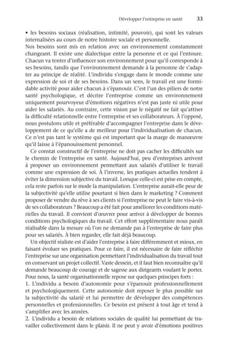 Développer l’entreprise en santé	 33
•	 les besoins sociaux (réalisation, intimité, pouvoir), qui sont les valeurs
internalisées au cours de notre histoire sociale et personnelle.
Nos besoins sont mis en relation avec un environnement constamment
changeant. Il existe une dialectique entre la personne et ce qui l’entoure.
Chacun va tenter d’influencer son environnement pour qu’il corresponde à
ses besoins, tandis que l’environnement demande à la personne de s’adap-
ter au principe de réalité. L’individu s’engage dans le monde comme une
expression de soi et de ses besoins. Dans un sens, le travail est une formi-
dable activité pour aider chacun à s’épanouir. C’est l’un des piliers de notre
santé psychologique, et décrire l’entreprise comme un environnement
uniquement pourvoyeur d’émotions négatives n’est pas juste ni utile pour
aider les salariés. Au contraire, cette vision par le négatif ne fait qu’attiser
la difficulté relationnelle entre l’entreprise et ses collaborateurs. À l’opposé,
nous postulons utile et préférable d’accompagner l’entreprise dans le déve-
loppement de ce qu’elle a de meilleur pour l’individualisation de chacun.
Ce n’est pas tant le système qui est important que la marge de manœuvre
qu’il laisse à l’épanouissement personnel.
Ce constat constructif de l’entreprise ne doit pas cacher les difficultés sur
le chemin de l’entreprise en santé. Aujourd’hui, peu d’entreprises arrivent
à proposer un environnement permettant aux salariés d’utiliser le travail
comme une expression de soi. À l’inverse, les pratiques actuelles tendent à
éviter la dimension subjective du travail. Lorsque celle-ci est prise en compte,
cela reste parfois sur le mode la manipulation. L’entreprise aurait-elle peur de
la subjectivité qu’elle utilise pourtant si bien dans le marketing ? Comment
proposer de vendre du rêve à ses clients si l’entreprise ne peut le faire vis-à-vis
de ses collaborateurs ? Beaucoup a été fait pour améliorer les conditions maté-
rielles du travail. Il convient d’œuvrer pour arriver à développer de bonnes
conditions psychologiques du travail. Cet effort supplémentaire nous paraît
réalisable dans la mesure où l’on ne demande pas à l’entreprise de faire plus
pour ses salariés. À bien regarder, elle fait déjà beaucoup.
Un objectif réaliste est d’aider l’entreprise à faire différemment et mieux, en
faisant évoluer ses pratiques. Pour ce faire, il est nécessaire de faire réfléchir
l’entreprise sur une organisation permettant l’individualisation du travail tout
en conservant un projet collectif. Vaste dessein, et il faut bien reconnaître qu’il
demande beaucoup de courage et de sagesse aux dirigeants voulant le porter.
Pour nous, la santé organisationnelle repose sur quelques principes forts :
1.	L’individu a besoin d’autonomie pour s’épanouir professionnellement
et psychologiquement. Cette autonomie doit reposer le plus possible sur
la subjectivité du salarié et lui permettre de développer des compétences
personnelles et professionnelles. Ce besoin est présent à tout âge et tend à
s’amplifier avec les années.
2.	L’individu a besoin de relations sociales de qualité lui permettant de tra-
vailler collectivement dans le plaisir. Il ne peut y avoir d’émotions positives
 