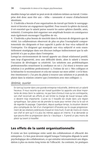 34	 Comprendre le stress et les risques psychosociaux
durables lorsqu’un salarié ne peut avoir de relations intimes au travail. L’entre-
prise doit donc aussi être une « tribu » rassurante et source d’attachement
identitaire.
3.	 L’individu a besoin d’une organisation du travail qui limite le surengage-
ment et favorise un engagement équilibré. Pour nourrir la sphère du travail,
il est essentiel que le salarié puisse nourrir les autres sphères (famille, amis,
intimité). L’entreprise doit organiser son amplitude horaire en conséquence
mais également encourager l’équilibre de vie.
4.	 L’individu a plus besoin de sincérité dans le discours de dirigeants que de
vérité. Les collaborateurs observent de plus en plus l’exemplarité compor-
tementale des dirigeants et leur capacité à parler de leur vécu subjectif de
l’entreprise. Un dirigeant qui manipule son vécu subjectif et reste essen-
tiellement stratégique dans son discours indique indirectement que la sub-
jectivité n’a pas sa place dans l’entreprise.
Lorsqu’un environnement de travail apporte un climat relationnel positif,
sans trop d’agressivité, avec une difficulté dosée, alors le salarié y trouve
l’occasion de développer sa créativité. Les solutions aux problématiques
professionnelles nourrissent la confiance en soi (« J’ai réussi à trouver une
solution à ce problème professionnel »), l’estime de soi (« Mes collègues et
la hiérarchie le reconnaissent et cela me rassure sur mon utilité ») et le bien-
être émotionnel (« J’ai pris du plaisir à trouver une solution et je prends du
plaisir dans la relation créative que j’entretiens avec mes collègues »).
Jérémie, ouvrier
En tant qu’ouvrier dans une grande entreprise industrielle, Jérémie est un salarié
heureux. Il nous raconte que son travail quotidien lui apporte une dose impor-
tante de stress (tenir la cadence, ne pas faire d’erreur) mais qu’en contrepartie,
son chef reconnaît ses efforts et sait limiter la charge de travail lorsque celle-
ci devient trop importante. L’usine où il travaille est située dans une région
sympathique. Son plaisir est de prendre la route pour rentrer chez lui le soir et
de regarder le paysage. Cependant, depuis quelque temps, la situation devient
plus compliquée du fait d’un changement d’horaires qui le coupe progressive-
ment de ses relations extérieures (travail en trois-huit). Il voit de moins en moins
son chef et sent qu’il n’a plus les mêmes appuis en interne. Il se demande ce
que pourra être sa progression dans la « boutique ». Il prend un peu moins de
plaisir qu’avant à travailler.
Les effets de la santé organisationnelle
Il existe un lien systémique entre santé des collaborateurs et efficacité des
entreprises. Ce lien peut devenir négatif lorsque l’entreprise dégrade la santé
psychologique des collaborateurs, ce qui entraîne nécessairement une dégra-
dation à plus ou moins long terme de l’efficacité. Au contraire, les pratiques
 