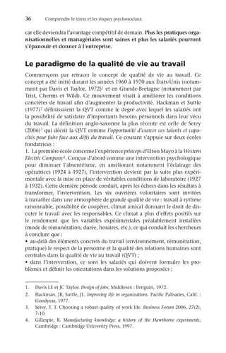 36	 Comprendre le stress et les risques psychosociaux
car elle deviendra l’avantage compétitif de demain. Plus les pratiques orga-
nisationnelles et managériales sont saines et plus les salariés pourront
s’épanouir et donner à l’entreprise.
Le paradigme de la qualité de vie au travail
Commençons par retracer le concept de qualité de vie au travail. Ce
concept a été initié durant les années 1960 à 1970 aux États-Unis (notam-
ment par Davis et Taylor, 1972)1 et en Grande-Bretagne (notamment par
Trist, Cherms et Wild). Ce mouvement visait à améliorer les conditions
concrètes de travail afin d’augmenter la productivité. Hackman et Suttle
(1977)2 définissaient la QVT comme le degré avec lequel les salariés ont
la possibilité de satisfaire d’importants besoins personnels dans leur vécu
du travail. La définition anglo-saxonne la plus récente est celle de Serey
(2006)3 qui décrit la QVT comme l’opportunité d’exercer ces talents et capa-
cités pour faire face aux défis du travail. Ce courant s’appuie sur deux écoles
fondatrices :
1.	 La première école concerne l’expérience princeps d’Elton Mayo à la Western
Electric Company4. Conçue d’abord comme une intervention psychologique
pour diminuer l’absentéisme, en améliorant notamment l’éclairage des
opératrices (1924 à 1927), l’intervention devient par la suite plus expéri-
mentale avec la mise en place de véritables conditions de laboratoire (1927
à 1932). Cette dernière période conduit, après les échecs dans les résultats à
transformer, l’intervention. Les six ouvrières volontaires sont invitées
à travailler dans une atmosphère de grande qualité de vie : travail à rythme
raisonnable, possibilité de coopérer, climat amical donnant le droit de dis-
cuter le travail avec les responsables. Ce climat a plus d’effets positifs sur
le rendement que les variables expérimentales préalablement installées
(mode de rémunération, durée, horaires, etc.), ce qui conduit les chercheurs
à conclure que :
•	 au-delà des éléments concrets du travail (environnement, rémunération,
pratique) le respect de la personne et la qualité des relations humaines sont
centrales dans la qualité de vie au travail (QVT) ;
•	 dans l’intervention, ce sont les salariés qui doivent formuler les pro-
blèmes et définir les orientations dans les solutions proposées ;
1.	 Davis LE et JC Taylor. Design of jobs, Middlesex : Penguin, 1972.
2.	 Hackman, JR, Suttle, JL. Improving life in organizations. Pacific Palisades, Calif. :
Goodyear, 1977.
3.	 Serey, T. T. Choosing a robust quality of work life. Business Forum 2006, 27(2),
7-10.
4.	 Gillespie, R. Manufacturing knowledge: a history of the Hawthorne experiments,
Cambridge : Cambridge University Press, 1997.
 