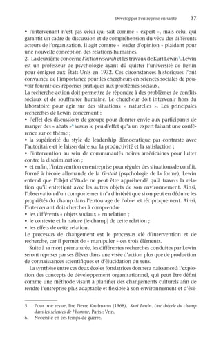 Développer l’entreprise en santé	 37
•	 l’intervenant n’est pas celui qui sait comme « expert », mais celui qui
garantit un cadre de discussion et de compréhension du vécu des différents
acteurs de l’organisation. Il agit comme « leader d’opinion » plaidant pour
une nouvelle conception des relations humaines.
2.	 La deuxième concerne l’action research et les travaux de Kurt Lewin5. Lewin
est un professeur de psychologie ayant dû quitter l’université de Berlin
pour émigrer aux États-Unis en 1932. Ces circonstances historiques l’ont
convaincu de l’importance pour les chercheurs en sciences sociales de pou-
voir fournir des réponses pratiques aux problèmes sociaux.
La recherche-action doit permettre de répondre à des problèmes de conflits
sociaux et de souffrance humaine. Le chercheur doit intervenir hors du
laboratoire pour agir sur des situations «  naturelles  ». Les principales
recherches de Lewin concernent :
•	 l’effet des discussions de groupe pour donner envie aux participants de
manger des « abats »6 versus le peu d’effet qu’a un expert faisant une confé-
rence sur ce thème ;
•	 la supériorité du style de leadership démocratique par contraste avec
l’autoritaire et le laisser-faire sur la productivité et la satisfaction ;
•	 l’intervention au sein de communautés noires américaines pour lutter
contre la discrimination ;
•	 et enfin, l’intervention en entreprise pour réguler des situations de conflit.
Formé à l’école allemande de la Gestalt (psychologie de la forme), Lewin
entend que l’objet d’étude ne peut être appréhendé qu’à travers la rela-
tion qu’il entretient avec les autres objets de son environnement. Ainsi,
l’observation d’un comportement n’a d’intérêt que si on peut en déduire les
propriétés du champ dans l’entourage de l’objet et réciproquement. Ainsi,
l’intervenant doit chercher à comprendre :
•	 les différents « objets sociaux » en relation ;
•	 le contexte et la nature (le champ) de cette relation ;
•	 les effets de cette relation.
Le processus de changement est le processus clé d’intervention et de
recherche, car il permet de « manipuler » ces trois éléments.
Suite à sa mort prématurée, les différentes recherches conduites par Lewin
seront reprises par ses élèves dans une visée d’action plus que de production
de connaissances scientifiques et d’élucidation du sens.
La synthèse entre ces deux écoles fondatrices donnera naissance à l’explo-
sion des concepts de développement organisationnel, qui peut être défini
comme une méthode visant à planifier des changements culturels afin de
rendre l’entreprise plus adaptable et flexible à son environnement et d’évi-
5.	 Pour une revue, lire Pierre Kaufmann (1968),  Kurt Lewin. Une théorie du champ
dans les sciences de l’homme, Paris : Vrin.
6.	 Nécessité en ces temps de guerre.
 