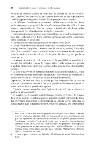 38	 Comprendre le stress et les risques psychosociaux
ter ainsi les tensions sociales et humaines. La qualité de vie au travail est
ainsi corrélée à la capacité d’adaptation des individus et des organisations.
Le développement organisationnel s’étend pour plusieurs raisons :
•	 Les différents intervenants se sentent suffisamment armés au niveau
méthodologique pour partir à la conquête plus générale du milieu écono-
mique et organisationnel. Pour ce courant, le travail et la vie des organisa-
tions peuvent être objectivement analysés et mesurés.
•	 Les interventions ne sont presque plus utilisées au sein de communautés
mais dans le champ précis d’une seule entreprise, ce qui facilite la confiden-
tialité et rassure les dirigeants.
•	 Les tensions sociales émergent dans les années 1960-1970.
•	 L’orientation théorique devient normative (existence d’un bon modèle)
et vulgarisatrice (simplifier la théorie pour la rendre accessible). L’individu
n’est plus considéré comme central dans les interventions. Le changement
primaire s’effectue sur la culture d’entreprise. Les livres grand public se
« vendent ».
•	 La vision est optimiste  : il existe une réelle possibilité de concilier les
intérêts des individus et ceux de l’organisation. Cette vision correspond à
la culture américaine basée sur la philosophie pragmatique d’innovation
sociale7.
•	 Ce type d’intervention permet de limiter l’influence des syndicats, ce qui
est la stratégie sociale dominante américaine : circonscrire au minimum la
protection sociale au travail pour ne pas alourdir l’entreprise.
Cependant, la mise en place en masse par les entreprises de ce type de
pratique s’est souvent heurtée à des principes de réalité économique et est
restée cantonnée aux grandes entreprises.
D’autres courants européens ont également coexisté pour expliquer la
qualité de vie au travail8 :
•	 En Angleterre, le courant sociotechnique (Emery et Trist) et le courant
de la social analysis (Elliot Jacques) : ce premier courant correspond à l’idée
que le système relationnel se développant au sein du travail influence les
aspects techniques et réciproquement. Pour être efficace, une intervention
7.	 Ainsi pour l’école américaine du pragmatisme crée par Peirce, James et Dewey,
seuls les effets concrets d’une idée lui fournissent un sens. Les idées ne sont
que des représentations artefactuelles permettant de penser progressivement
l’expérience. La vérité n’existe pas à priori, mais en fonction des implications
concrètes d’une chose pensées. Pour résoudre un problème philosophique
l’école pragmatique se pose comme question : quelle différence cela ferait en
pratique si telle option plutôt que telle autre était vraie ? Si la réponse est impos-
sible, la controverse est vaine.
8.	 Le lecteur peut compléter par Luhuilier, D. Clinique du travail, Toulouse: Eres,
2006.
 