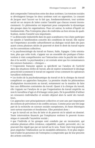 Développer l’entreprise en santé	 39
doit comprendre l’interaction entre des deux systèmes. Les tensions sociales
se développent lorsque les deux systèmes sont en opposition. Le courant
de Jacques met l’accent sur le fait que, fondamentalement, tout système
social est un moyen de lutter contre l’anxiété que chacun ressent incons-
ciemment. Ce phénomène est important pour comprendre la dynamique
des groupes dans les organisations. Pour cet auteur, la notion d’équité est
fondamentale. Plus l’entreprise place des individus au bon niveau de quali-
fication, moins l’anxiété sera importante.
•	 La démocratie industrielle dans les pays scandinaves vise à faire participer
les salariés à l’amélioration concrète des conditions de travail. Elle repose
sur l’importance accordée culturellement au dialogue social dans des pays
ayant connu plusieurs siècles de pauvreté et dont le droit du travail repose
sur les conventions collectives.
•	 La psychosociologie du travail en France, Italie, Espagne. Cette orienta-
tion, plus que cette école, s’appuie sur un ensemble des pratiques d’inter-
vention à visée compréhensive sur l’interaction entre la psyché des indivi-
dus et la société. La psychanalyse y est centrale ainsi que les connaissances
des sciences humaines « cliniques ».
•	 L’ergonomie française appuie sa spécificité sur l’analyse de l’activité
dans des situations réelles de travail, afin de repérer notamment le décalage
prescrit/réel (comment le travail est organisé versus comment les opérateurs
travaillent réellement).
•	 Les écoles de la psychodynamique du travail et de la clinique du travail
complètent ces approches françaises. La première étudie les phénomènes
d’adaptation inconsciente au travail, notamment sur la manière de faire
face aux différentes contraintes du travail. Quant à la clinique du travail,
elle s’appuie sur l’analyse de ce que l’organisation du travail empêche ou
non le travailleur d’agir et d’échanger entre pairs. De la possibilité d’utiliser
ses ressources individuelles et sociales dépend alors la santé des travail-
leurs.
Ces approches sont principalement collectives et sont une part importante
des notions de prévention et de conflits sociaux. Comme pour une très large
part de la recherche en sciences sociales européennes, les bases théoriques
sont surtout marxistes et freudiennes. Elles postulent donc :
•	 que le travail est un lieu de lutte et de pouvoir où le salarié est dominé.
Toute intervention financée par l’employeur renforce le pouvoir écono-
mique et camoufle l’asymétrie sociale ;
•	 que l’individu et les groupes sont conduits par un inconscient, qui
entraîne plusieurs effets (violence, culpabilité, anxiété, perversité, etc.) ne
pouvant être régulé que par un travail sur le sens. Toute visée trop pratique
peut empêcher l’élaboration sur les modalités défensives. Il est plus impor-
tant d’aider les personnes de l’entreprise à comprendre que de leur prescrire
des actions concrètes ;
 
