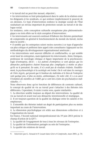 40	 Comprendre le stress et les risques psychosociaux
•	 le travail réel ne peut être mesuré, objectivé ;
•	 les interventions se font principalement dans le cadre de la relation entre
les dirigeants et les syndicats, ce qui renforce implicitement le pouvoir de
ces derniers. Ce type d’intervention renforce la stratégie sociale de l’État
souhaitant un niveau important de protection sociale au travail et de dia-
logue social.
En tendance, cette conception culturelle européenne plus phénoménolo-
gique a eu trois effets sur le style européen d’intervention :
•	 les intervenants ont souvent continué d’élaborer des théories permettant
de comprendre en général le fonctionnement du monde du travail, inclus
dans la société ;
•	 il semble que les entreprises soient moins ouvertes à ce type d’approche
car plus critique et préfèrent faire appel à des consultants s’appuyant sur les
méthodologies du développement organisationnel américain ;
•	 les interventions sont souvent difficiles et conflictuelles, ce qui semble
avoir lassé les entreprises, mais également les intervenants. Ainsi, Enriquez,
professeur de sociologie clinique et figure importante de la psychosocio-
logie d’entreprise, dit-il : « Les patrons d’entreprises se sont aperçus que les
démarches participatives étaient beaucoup plus compliquées à mettre en place
qu’ils ne le pensaient. En outre, il n’y avait pas de résultats évidents. Parallèle-
ment, la psychosociologie et la sociologie ont évolué. On le voit dans les ouvrages
de Chris Argyris, qui posent que le bonheur des individus et le bien de l’entreprise
sont quelque peu, et plus ou moins, antinomiques. De notre côté, il y a eu aussi
l’évolution des membres de l’ARIP, qui se sont mis à faire des psychanalyses indi-
viduelles. »9.
Nous observons donc qu’en fonction de différences de contexte culturel,
le concept de qualité de vie au travail peut s’attacher à des théories très
différentes. Cependant, il existe à notre sens, quatre similarités :
1.	La direction semble toujours au départ des interventions. La qualité de
vie au travail est avant tout une démarche intentionnelle et stratégique.
2.	Il est toujours question de la qualité du dialogue entre les salariés et les
employeurs.
3.	L’ensemble des théories induit un degré de participation plus ou moins
important au cours de l’intervention.
4.	La dimension psychologique est reliée aux dimensions collectives et à
l’organisation du travail.
En France, l’Accord national interprofessionnel du 19 juin 2013 précise le
champ d’action de la QVT :
1.	 La qualité de l’engagement de tous à tous les niveaux de l’entreprise.
2.	 La qualité de l’information partagée au sein de l’entreprise.
3.	 La qualité des relations de travail.
9.	 Interview par G. Arnaud et P. Louart dans Gérer et Comprendre, mars 2001, p. 70.
 