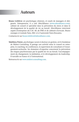 Auteurs
Bruno Lefebvre est psychologue clinicien, et coach de managers et diri-
geants. Entrepreneur, il a créé AlterAlliance (www.alteralliance.com),
cabinet de conseil et spécialisé dans la prévention du stress et dans le
développement de la qualité de vie au travail. AlterAlliance intervient
auprès d’entreprises du CAC 40, de PME et de cabinets d’avocats. Bruno
enseigne à Centrale Paris, HEC et à l’université Paris-Descartes.
Contactez-le sur bruno.lefebvre@alteralliance.com.
Matthieu Poirot, psychologue social et docteur en gestion, est le fondateur
de Midori Consulting. Il partage son activité entre le conseil en entre-
prise, le coaching, les conférences, la supervision de consultant et l’ensei-
gnement-recherche. Ses domaines d’expertise concernent la prévention
des risques psychosociaux par la qualité de vie au travail, l’accompagne-
ment du changement, la médiation, et le développement du leadership.
Il travaille en France et à l’international.
Retrouvez-le sur www.midori-consulting.com.
 