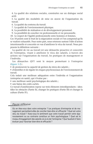 Développer l’entreprise en santé	 41
4.	La qualité des relations sociales, construites sur un dialogue social
actif.
5.	La qualité des modalités de mise en œuvre de l’organisation du
travail.
6.	 La qualité du contenu du travail.
7.	 La qualité de l’environnement physique.
8.	 La possibilité de réalisation et de développement personnel.
9.	 La possibilité de concilier vie professionnelle et vie personnelle.
10.	 Le respect de l’égalité professionnelle entre hommes et femmes.
Ces 10 points sont le fruit de la négociation sociale et l’on comprend qu’ils
se veulent exhaustifs. Pour notre part, nous retenons surtout l’idée d’action
intentionnelle et concertée en vue d’améliorer le vécu du travail. Nous pro-
posons la définition suivante :
La qualité de vie au travail est une démarche proactive et concertée
de l’entreprise, visant à améliorer le vécu des salariés, à travers des
actions sur l’organisation du travail, les pratiques de management et
l’individu.
Les démarches QVT sont le moyen permettant à l’entreprise
(figure 3.2) :
•	 de promouvoir la capacité de gestion du stress des salariés ;
•	 d’identifier et de réguler les risques psychosociaux de l’environnement de
travail.
Cela induit une meilleure adéquation entre l’individu et l’organisation
(entreprise en santé), qui s’évalue par :
•	 une meilleure santé psychologique des salariés ;
•	 une baisse des coûts cachés.
Ce travail d’amélioration repose sur trois éléments interdépendants : iden-
tifier les obstacles (Partie II), changer les pratiques (Partie III) et changer la
culture (Partie IV).
Pause réflexive
Où en êtes-vous dans votre entreprise ? Les pratiques d’entreprise et de ma-
nagement permettent-elles de concilier bien-être et efficacité ? Quel est votre
vécu du travail ? Avez-vous le sentiment que votre travail permet votre épa-
nouissement ou au contraire constitue un frein psychologique ? Quel est le
niveau d’engagement des salariés vis-à-vis de l’entreprise ? Que faudrait-il faire
évoluer pour favoriser bien-être et efficacité ?
 