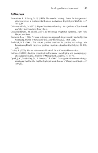 Développer l’entreprise en santé	 43
Références
Baumeister, R.,  Leary, M. R. (1995). The need to belong : desire for interpersonal
attachments as a fundamental human motivation. Psychological Bulletin, 117,
497-529.
Csikszentmihalyi, M. (1975). Beyond boredom and anxiety : the experience of flow in work
and play. San Francisco: Jossey-Bass.
Csikszentmihalyi, M. (1990). Flow : the psychology of optimal experience. New York:
Harper and Row.
Emmons, R. A. (1986). Personal strivings : an approach to personality and subjective
wellbeing. Journal of Personality and Social Psychology, 5, 1058-1068.
Frederick, B. L. (2001). The role of positive emotions in positive psychology : the
broaden-and-build theory of positive emotions. American Psychologist, 56, 218-
226.
Gazier, B. (2005). Vers un nouveau modèle social. Paris: Champs Flammarion.
Luthans, F. (2002). Positive organizational behavior : developing and managing psy-
chological strengths. Academy of Management Executive, 16, 57-75.
Quick, J. C., Macik-Frey, M.,  Cooper, C. L. (2007). Managerial dimensions of orga-
nizational health : the healthy leader at work. Journal of Management Studies, 44,
189-285.
 