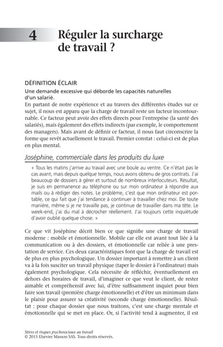 Stress et risques psychosociaux au travail
© 2015 Elsevier Masson SAS. Tous droits réservés.
Réguler la surcharge
de travail ?
DÉFINITION ÉCLAIR
Une demande excessive qui déborde les capacités naturelles
d’un salarié.
En partant de notre expérience et au travers des différentes études sur ce
sujet, il nous est apparu que la charge de travail reste un facteur incontour-
nable. Ce facteur peut avoir des effets directs pour l’entreprise (la santé des
salariés), mais également des effets indirects (par exemple, le comportement
des managers). Mais avant de définir ce facteur, il nous faut circonscrire la
forme que revêt actuellement le travail. Premier constat : celui-ci est de plus
en plus mental.
Joséphine, commerciale dans les produits du luxe
« Tous les matins j’arrive au travail avec une boule au ventre. Ce n’était pas le
cas avant, mais depuis quelque temps, nous avons obtenu de gros contrats. J’ai
beaucoup de dossiers à gérer et surtout de nombreux interlocuteurs. Résultat,
je suis en permanence au téléphone ou sur mon ordinateur à répondre aux
mails ou à rédiger des notes. Le problème, c’est que mon ordinateur est por-
table, ce qui fait que j’ai tendance à continuer à travailler chez moi. De toute
manière, même si je ne travaille pas, je continue de travailler dans ma tête. Le
week-end, j’ai du mal à décrocher réellement. J’ai toujours cette inquiétude
d’avoir oublié quelque chose. »
Ce que vit Joséphine décrit bien ce que signifie une charge de travail
moderne : mobile et émotionnelle. Mobile car elle est avant tout liée à la
communication ou à des dossiers, et émotionnelle car reliée à une pres-
tation de service. Ces deux caractéristiques font que la charge de travail est
de plus en plus psychologique. Un dossier important à remettre à un client
va à la fois susciter un travail physique (taper le dossier à l’ordinateur) mais
également psychologique. Cela nécessite de réfléchir, éventuellement en
dehors des horaires de travail, d’imaginer ce que veut le client, de rester
aimable et compréhensif avec lui, d’être suffisamment inquiet pour bien
faire son travail (première charge émotionnelle) et d’être un minimum dans
le plaisir pour assurer sa créativité (seconde charge émotionnelle). Résul-
tat : pour chaque dossier que nous traitons, c’est une charge mentale et
émotionnelle qui se met en place. Or, si l’activité tend à augmenter, il est
4
 