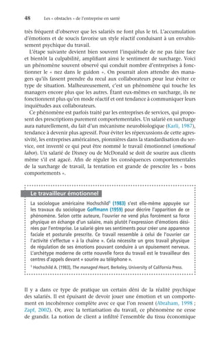48	 Les « obstacles » de l’entreprise en santé
très fréquent d’observer que les salariés ne font plus le tri. L’accumulation
d’émotions et de soucis favorise un style réactif conduisant à un envahis-
sement psychique du travail.
L’étape suivante devient bien souvent l’inquiétude de ne pas faire face
et bientôt la culpabilité, amplifiant ainsi le sentiment de surcharge. Voici
un phénomène souvent observé qui conduit nombre d’entreprises à fonc-
tionner le « nez dans le guidon ». On pourrait alors attendre des mana-
gers qu’ils fassent prendre du recul aux collaborateurs pour leur éviter ce
type de situation. Malheureusement, c’est un phénomène qui touche les
managers encore plus que les autres. Étant eux-mêmes en surcharge, ils ne
fonctionnent plus qu’en mode réactif et ont tendance à communiquer leurs
inquiétudes aux collaborateurs.
Ce phénomène est parfois traité par les entreprises de services, qui propo-
sent des prescriptions purement comportementales. Un salarié en surcharge
aura naturellement, du fait d’un mécanisme neurobiologique (Karli, 1987),
tendance à devenir plus agressif. Pour éviter les répercussions de cette agres-
sivité, les entreprises américaines, pionnières dans la standardisation du ser-
vice, ont inventé ce qui peut être nommé le travail émotionnel (emotional
labor). Un salarié de Disney ou de McDonald se doit de sourire aux clients
même s’il est agacé. Afin de réguler les conséquences comportementales
de la surcharge de travail, la tentation est grande de prescrire les « bons
comportements ».
Le travailleur émotionnel
La sociologue américaine Hochschild1 (1983) s’est elle-même appuyée sur
les travaux du sociologue Goffmann (1959) pour décrire l’apparition de ce
phénomène. Selon cette auteure, l’ouvrier ne vend plus forcément sa force
physique en échange d’un salaire, mais plutôt l’expression d’émotions dési-
rées par l’entreprise. Le salarié gère ses sentiments pour créer une apparence
faciale et posturale prescrite. Ce travail ressemble à celui de l’ouvrier car
l’activité s’effectue « à la chaîne ». Cela nécessite un gros travail physique
de régulation de ses émotions pouvant conduire à un épuisement nerveux.
L’archétype moderne de cette nouvelle force du travail est le travailleur des
centres d’appels devant « sourire au téléphone ».
1 Hochschild A. (1983), The managed Heart, Berkeley, University of California Press.
Il y a dans ce type de pratique un certain déni de la réalité psychique
des salariés. Il est épuisant de devoir jouer une émotion et un comporte-
ment en incohérence complète avec ce que l’on ressent (Abraham, 1998 ;
Zapf, 2002). Or, avec la tertiarisation du travail, ce phénomène ne cesse
de grandir. La notion de client a infiltré l’ensemble du tissu économique
 