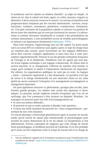 Réguler la surcharge de travail ?	 49
et nombreux sont les salariés en relation clientèle1. La règle est simple : le
client est roi. Que le salarié soit triste, agacé, en colère, heureux, inquiet ou
démotivé, il devra souvent conserver le sourire. Les ouvriers d’autrefois sont
progressivement remplacés par des ouvriers émotionnels : serveurs, récep-
tionnistes, vendeurs, animateurs, guichetiers, commerciaux, formateurs,
etc. Une part croissante de la population salariée se retrouve en position de
devoir jouer des émotions qui ne sont pas forcément les siennes. Ce phéno-
mène se nomme dissonance émotionnelle et conduit à des perturbations du
système immunitaire, à une probabilité accrue de troubles psychologiques
et surtout à un épuisement émotionnel (Adelmann, 1995).
Dans cette situation, l’apprentissage joue un rôle capital. Un jeune ayant
suivi un cursus BTS en commerce aura appris à gérer ce type de charge mais
un employé plus ancien, ayant fonctionné sur des logiques différentes,
devra bien souvent s’adapter rapidement et ainsi faire face à cette pres-
cription organisationnelle. Prenons le cas des grandes entreprises françaises
de l’énergie et de la téléphonie. Nombreux sont les agents qui sont pas-
sés d’une logique technique à une logique commerciale. De même dans le
secteur bancaire. Si ce changement s’effectue de manière trop brutale, le
risque qu’il conduise le salarié à l’épuisement émotionnel est important.
Par ailleurs, les organisations publiques ne sont pas en reste. La logique
« client » commence également à y être dominante. La question n’est pas
de savoir si la charge émotionnelle est une mauvaise chose en soi, mais
plutôt de savoir comment l’entreprise et le management accompagnent ce
changement important.
On peut également retrouver ce phénomène, quoique plus occulte, dans
d’autres grands groupes. Les salariés sont censés être épanouis et dyna-
miques. La pression sociale implicite interdit d’exprimer que l’on est en
surcharge, que l’on commence à être anxieux ou déprimé. Résultats : les
managers ne peuvent jouer leur rôle d’accompagnement car :
•	 ils sont eux-mêmes débordés ;
•	 ils peuvent ne pas se sentir autorisés à aborder cette question ;
•	 il existe une réelle tentation de prescrire les « bons comportements » per-
mettant de nier cette situation.
Un travail physique s’interrompt généralement après la journée de travail,
tandis qu’un travail de nature plus émotionnelle et psychologique peut
envahir les autres dimensions de la vie du salarié. La récupération se fait
difficilement. Évitons cependant de supposer que cette charge de travail
étant psychologique, le problème provient de l’individu. Il est très probable
qu’il existe un lien important entre le temps de travail réel et la charge de
1.	 Voir les différents rapports de la Fondation européenne pour l’amélioration des
conditions de travail : http://www.eurofound.europa.eu/pubdocs/2006/85/fr/1/
ef0685fr.pdf.
 