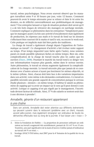 50	 Les « obstacles » de l’entreprise en santé
travail, même psychologique. Nous avons souvent observé que les mana-
gers travaillent entre 9 et 10 heures par jour, voire 12 heures. Comment
peuvent-ils avoir le temps nécessaire pour se relaxer et faire le tri entre les
dossiers, ou de réfléchir convenablement aux problématiques de manage-
ment ? Une entreprise laissant ce type de situation perdurer doit savoir qu’il
y a de très forts risques de retrouver des managers en surcharge mentale.
Comment expliquer ce phénomène dans les entreprises ? Simplement parce
que les managers ayant à la fois une activité d’encadrement mais également
de production, les réponses aux mails et le travail de fond sur les dossiers
s’effectuent bien souvent tôt le matin et tard le soir, ou encore le week-end.
Cette pratique est implicite mais fait bien partie des traditions.
La charge de travail a également changé depuis l’apparition de l’infor-
matique au travail2. Ce changement d’activité a fait évoluer notre rapport
au temps. D’un temps séquentiel (une tâche après l’autre), nous sommes
passés en mode parallèle (plusieurs tâches en même temps). Bien sûr, cette
complexification de la charge de travail touche plus les cadres que les
ouvriers (Dares, 2008). Pourtant le marché du travail tend à se diriger vers
une informatisation toujours plus grande, même dans le secteur ouvrier.
Autre phénomène, le travail en réseau augmente également la complexifi-
cation de la charge mentale. Le travail nécessite plus que jamais de se coor-
donner avec d’autres acteurs n’ayant pas forcément les mêmes objectifs, ni
le même rythme. Ainsi, chacun doit faire face à des variations importantes
dans son activité, voire même à des demandes contradictoires. Ce travail en
parallèle nécessite une grande capacité de concentration puisque le cerveau
étudie plusieurs « dossiers » en même temps. Il habitue le salarié au phéno-
mène de zapping qui va avoir un impact sur le sens qu’il peut donner à son
activité. Lorsque ce zapping n’est pas régulé par le management, l’incerti-
tude devient facteur de solitude. Ainsi, 37 % des salariés se sentent seuls face
à une décision à prendre3.
Annabelle, gérante d’un restaurant appartenant
à une chaîne
Dans son activité, Annabelle doit rester attentive aux différents événements
qui peuvent survenir dans le restaurant (problème avec un client, mauvais
accord salle-cuisine), mais également renseigner son ordinateur de toutes les
démarches effectuées tout au long de la journée. Il faut laisser une « trace » 
2.	 Selon la Fondation de Dublin : « La proportion de personnes utilisant un ordi-
nateur au travail a augmenté très sensiblement, passant de 31 à 47 % en 15 ans.
Toutefois, une part significative de la main-d’œuvre n’utilise jamais d’ordinateur
au travail (44 % en tout). ».
3.	 Sondage ANACT-TNS Sofres, mai 2007 pour la 4e Semaine de la qualité de vie au
travail.
 