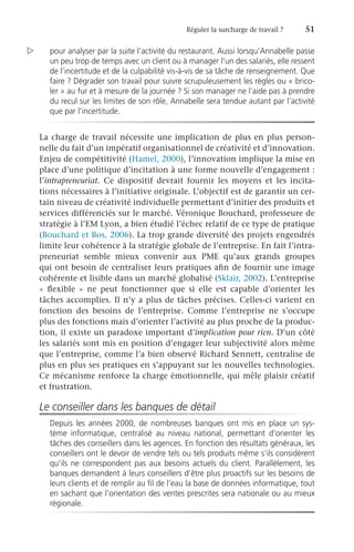 Réguler la surcharge de travail ?	 51
pour analyser par la suite l’activité du restaurant. Aussi lorsqu’Annabelle passe
un peu trop de temps avec un client ou à manager l’un des salariés, elle ressent
de l’incertitude et de la culpabilité vis-à-vis de sa tâche de renseignement. Que
faire ? Dégrader son travail pour suivre scrupuleusement les règles ou « brico-
ler » au fur et à mesure de la journée ? Si son manager ne l’aide pas à prendre
du recul sur les limites de son rôle, Annabelle sera tendue autant par l’activité
que par l’incertitude.
La charge de travail nécessite une implication de plus en plus person-
nelle du fait d’un impératif organisationnel de créativité et d’innovation.
Enjeu de compétitivité (Hamel, 2000), l’innovation implique la mise en
place d’une politique d’incitation à une forme nouvelle d’engagement :
l’intrapreneuriat. Ce dispositif devrait fournir les moyens et les incita-
tions nécessaires à l’initiative originale. L’objectif est de garantir un cer-
tain niveau de créativité individuelle permettant d’initier des produits et
services différenciés sur le marché. Véronique Bouchard, professeure de
stratégie à l’EM Lyon, a bien étudié l’échec relatif de ce type de pratique
(Bouchard et Bos, 2006). La trop grande diversité des projets engendrés
limite leur cohérence à la stratégie globale de l’entreprise. En fait l’intra-
preneuriat semble mieux convenir aux PME qu’aux grands groupes
qui ont besoin de centraliser leurs pratiques afin de fournir une image
cohérente et lisible dans un marché globalisé (Sklair, 2002). L’entreprise
«  flexible  » ne peut fonctionner que si elle est capable d’orienter les
tâches accomplies. Il n’y a plus de tâches précises. Celles-ci varient en
fonction des besoins de l’entreprise. Comme l’entreprise ne s’occupe
plus des fonctions mais d’orienter l’activité au plus proche de la produc-
tion, il existe un paradoxe important d’implication pour rien. D’un côté
les salariés sont mis en position d’engager leur subjectivité alors même
que l’entreprise, comme l’a bien observé Richard Sennett, centralise de
plus en plus ses pratiques en s’appuyant sur les nouvelles technologies.
Ce mécanisme renforce la charge émotionnelle, qui mêle plaisir créatif
et frustration.
Le conseiller dans les banques de détail
Depuis les années 2000, de nombreuses banques ont mis en place un sys-
tème informatique, centralisé au niveau national, permettant d’orienter les
tâches des conseillers dans les agences. En fonction des résultats généraux, les
conseillers ont le devoir de vendre tels ou tels produits même s’ils considèrent
qu’ils ne correspondent pas aux besoins actuels du client. Parallèlement, les
banques demandent à leurs conseillers d’être plus proactifs sur les besoins de
leurs clients et de remplir au fil de l’eau la base de données informatique, tout
en sachant que l’orientation des ventes prescrites sera nationale ou au mieux
régionale.

 