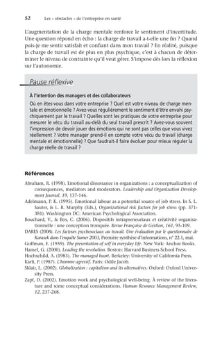 52	 Les « obstacles » de l’entreprise en santé
L’augmentation de la charge mentale renforce le sentiment d’incertitude.
Une question répond en écho : la charge de travail a-t-elle une fin ? Quand
puis-je me sentir satisfait et confiant dans mon travail ? En réalité, puisque
la charge de travail est de plus en plus psychique, c’est à chacun de déter-
miner le niveau de contrainte qu’il veut gérer. S’impose dès lors la réflexion
sur l’autonomie.
Pause réflexive
À l’intention des managers et des collaborateurs
Où en êtes-vous dans votre entreprise ? Quel est votre niveau de charge men-
tale et émotionnelle ? Avez-vous régulièrement le sentiment d’être envahi psy-
chiquement par le travail ? Quelles sont les pratiques de votre entreprise pour
mesurer le vécu du travail au-delà du seul travail prescrit ? Avez-vous souvent
l’impression de devoir jouer des émotions qui ne sont pas celles que vous vivez
réellement ? Votre manager prend-il en compte votre vécu du travail (charge
mentale et émotionnelle) ? Que faudrait-il faire évoluer pour mieux réguler la
charge réelle de travail ?
Références
Abraham, R. (1998). Emotional dissonance in organizations : a conceptualization of
consequences, mediators and moderators. Leadership and Organization Develop-
ment Journal, 19, 137-146.
Adelmann, P. K. (1995). Emotional labour as a potential source of job stress. In S. L.
Sauter,  L. R. Murphy (Eds.), Organizational risk factors for job stress (pp. 371-
381). Washington DC: American Psychological Association.
Bouchard, V.,  Bos, C. (2006). Dispositifs intrapreneuriaux et créativité organisa-
tionnelle : une conception tronquée. Revue Française de Gestion, 161, 95-109.
DARES (2008). Les facteurs psychosociaux au travail. Une évaluation par le questionnaire de
Karasek dans l’enquête Sumer 2003, Première synthèse d’informations, n° 22.1, mai.
Goffman, E. (1959). The presentation of self in everyday life. New York: Anchor Books.
Hamel, G. (2000). Leading the revolution. Boston: Harvard Business School Press.
Hochschild, A. (1983). The managed heart. Berkeley: University of California Press.
Karli, P. (1987). L’homme agressif. Paris: Odile Jacob.
Sklair, L. (2002). Globalization : capitalism and its alternatives. Oxford: Oxford Univer-
sity Press.
Zapf, D. (2002). Emotion work and psychological well-being. À review of the litera-
ture and some conceptual considerations. Human Resource Management Review,
12, 237-268.
 