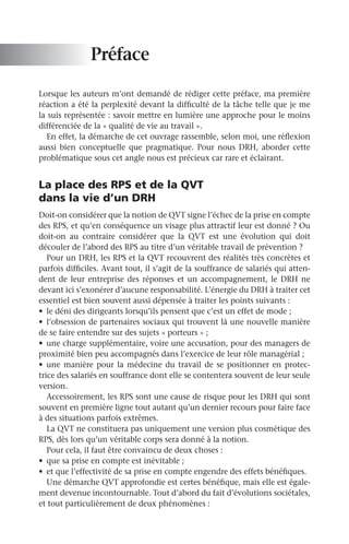 Préface
Lorsque les auteurs m’ont demandé de rédiger cette préface, ma première
réaction a été la perplexité devant la difficulté de la tâche telle que je me
la suis représentée : savoir mettre en lumière une approche pour le moins
différenciée de la « qualité de vie au travail ».
En effet, la démarche de cet ouvrage rassemble, selon moi, une réflexion
aussi bien conceptuelle que pragmatique. Pour nous DRH, aborder cette
problématique sous cet angle nous est précieux car rare et éclairant.
La place des RPS et de la QVT
dans la vie d’un DRH
Doit-on considérer que la notion de QVT signe l’échec de la prise en compte
des RPS, et qu’en conséquence un visage plus attractif leur est donné ? Ou
doit-on au contraire considérer que la QVT est une évolution qui doit
découler de l’abord des RPS au titre d’un véritable travail de prévention ?
Pour un DRH, les RPS et la QVT recouvrent des réalités très concrètes et
parfois difficiles. Avant tout, il s’agit de la souffrance de salariés qui atten-
dent de leur entreprise des réponses et un accompagnement, le DRH ne
devant ici s’exonérer d’aucune responsabilité. L’énergie du DRH à traiter cet
essentiel est bien souvent aussi dépensée à traiter les points suivants :
•	 le déni des dirigeants lorsqu’ils pensent que c’est un effet de mode ;
•	 l’obsession de partenaires sociaux qui trouvent là une nouvelle manière
de se faire entendre sur des sujets « porteurs » ;
•	 une charge supplémentaire, voire une accusation, pour des managers de
proximité bien peu accompagnés dans l’exercice de leur rôle managérial ;
•	 une manière pour la médecine du travail de se positionner en protec-
trice des salariés en souffrance dont elle se contentera souvent de leur seule
version.
Accessoirement, les RPS sont une cause de risque pour les DRH qui sont
souvent en première ligne tout autant qu’un dernier recours pour faire face
à des situations parfois extrêmes.
La QVT ne constituera pas uniquement une version plus cosmétique des
RPS, dès lors qu’un véritable corps sera donné à la notion.
Pour cela, il faut être convaincu de deux choses :
•	 que sa prise en compte est inévitable ;
•	 et que l’effectivité de sa prise en compte engendre des effets bénéfiques.
Une démarche QVT approfondie est certes bénéfique, mais elle est égale-
ment devenue incontournable. Tout d’abord du fait d’évolutions sociétales,
et tout particulièrement de deux phénomènes :
 