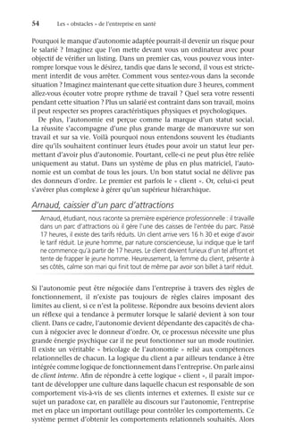 54	 Les « obstacles » de l’entreprise en santé
Pourquoi le manque d’autonomie adaptée pourrait-il devenir un risque pour
le salarié ? Imaginez que l’on mette devant vous un ordinateur avec pour
objectif de vérifier un listing. Dans un premier cas, vous pouvez vous inter-
rompre lorsque vous le désirez, tandis que dans le second, il vous est stricte-
ment interdit de vous arrêter. Comment vous sentez-vous dans la seconde
situation ? Imaginez maintenant que cette situation dure 3 heures, comment
allez-vous écouter votre propre rythme de travail ? Quel sera votre ressenti
pendant cette situation ? Plus un salarié est contraint dans son travail, moins
il peut respecter ses propres caractéristiques physiques et psychologiques.
De plus, l’autonomie est perçue comme la marque d’un statut social.
La réussite s’accompagne d’une plus grande marge de manœuvre sur son
travail et sur sa vie. Voilà pourquoi nous entendons souvent les étudiants
dire qu’ils souhaitent continuer leurs études pour avoir un statut leur per-
mettant d’avoir plus d’autonomie. Pourtant, celle-ci ne peut plus être reliée
uniquement au statut. Dans un système de plus en plus matriciel, l’auto-
nomie est un combat de tous les jours. Un bon statut social ne délivre pas
des donneurs d’ordre. Le premier est parfois le « client ». Or, celui-ci peut
s’avérer plus complexe à gérer qu’un supérieur hiérarchique.
Arnaud, caissier d’un parc d’attractions
Arnaud, étudiant, nous raconte sa première expérience professionnelle : il travaille
dans un parc d’attractions où il gère l’une des caisses de l’entrée du parc. Passé
17 heures, il existe des tarifs réduits. Un client arrive vers 16 h 30 et exige d’avoir
le tarif réduit. Le jeune homme, par nature consciencieuse, lui indique que le tarif
ne commence qu’à partir de 17 heures. Le client devient furieux d’un tel affront et
tente de frapper le jeune homme. Heureusement, la femme du client, présente à
ses côtés, calme son mari qui finit tout de même par avoir son billet à tarif réduit.
Si l’autonomie peut être négociée dans l’entreprise à travers des règles de
fonctionnement, il n’existe pas toujours de règles claires imposant des
limites au client, si ce n’est la politesse. Répondre aux besoins devient alors
un réflexe qui a tendance à permuter lorsque le salarié devient à son tour
client. Dans ce cadre, l’autonomie devient dépendante des capacités de cha-
cun à négocier avec le donneur d’ordre. Or, ce processus nécessite une plus
grande énergie psychique car il ne peut fonctionner sur un mode routinier.
Il existe un véritable « bricolage de l’autonomie » relié aux compétences
relationnelles de chacun. La logique du client a par ailleurs tendance à être
intégrée comme logique de fonctionnement dans l’entreprise. On parle ainsi
de client interne. Afin de répondre à cette logique « client », il paraît impor-
tant de développer une culture dans laquelle chacun est responsable de son
comportement vis-à-vis de ses clients internes et externes. Il existe sur ce
sujet un paradoxe car, en parallèle au discours sur l’autonomie, l’entreprise
met en place un important outillage pour contrôler les comportements. Ce
système permet d’obtenir les comportements relationnels souhaités. Alors
 