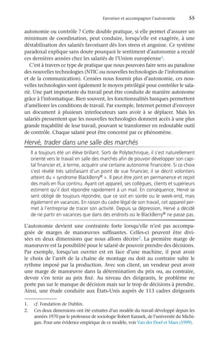 Favoriser et accompagner l’autonomie	 55
autonomie ou contrôle ? Cette double pratique, si elle permet d’assurer un
minimum de coordination, peut conduire, lorsqu’elle est exagérée, à une
déstabilisation des salariés favorisant dès lors stress et angoisse. Ce système
paradoxal explique sans doute pourquoi le sentiment d’autonomie a reculé
ces dernières années chez les salariés de l’Union européenne1.
C’est à travers ce type de pratique que nous pouvons faire sens au paradoxe
des nouvelles technologies (NTIC ou nouvelles technologies de l’information
et de la communication). Censées nous fournir plus d’autonomie, ces nou-
velles technologies sont également le moyen privilégié pour contrôler le sala-
rié. Une part importante du travail peut être conduite de manière autonome
grâce à l’informatique. Bien souvent, les fonctionnalités basiques permettent
d’améliorer les conditions de travail. Par exemple, Internet permet d’envoyer
un document à plusieurs interlocuteurs sans avoir à se déplacer. Mais les
salariés pressentent que les nouvelles technologies donnent accès à une plus
grande traçabilité de leur travail, pouvant se transformer en redoutable outil
de contrôle. Chaque salarié peut être concerné par ce phénomène.
Hervé, trader dans une salle des marchés
Il a toujours été un élève brillant. Sorti de Polytechnique, il s’est naturellement
orienté vers le travail en salle des marchés afin de pouvoir développer son capi-
tal financier et, à terme, acquérir une certaine autonomie financière. Si ce choix
s’est révélé très satisfaisant d’un point de vue financier, il se décrit volontiers
atteint du « syndrome BlackBerry® ». Il peut être joint en permanence et reçoit
des mails en flux continu. Ayant cet appareil, ses collègues, clients et supérieurs
estiment qu’il doit répondre rapidement à un mail. En conséquence, Hervé se
sent obligé de toujours répondre, que ce soit en soirée ou le week-end, mais
également en vacances. En raison du cadre légal de son travail, cet appareil per-
met à l’entreprise de tracer son activité. Depuis sa dépression, Hervé a décidé
de ne partir en vacances que dans des endroits où le BlackBerry® ne passe pas.
L’autonomie devient une contrainte forte lorsqu’elle n’est pas accompa-
gnée de marges de manœuvres suffisantes. Celles-ci peuvent être divi-
sées en deux dimensions que nous allons décrire2. La première marge de
manœuvre est la possibilité pour le salarié de pouvoir prendre des décisions.
Par exemple, lorsqu’un ouvrier est en face d’une machine, il peut avoir
le choix de l’arrêt de la chaîne de montage ou doit au contraire subir le
rythme imposé par la production. Avec son client, un vendeur peut avoir
une marge de manœuvre dans la détermination du prix ou, au contraire,
devoir s’en tenir au prix fixé. Au niveau des dirigeants, le problème ne
porte pas sur le manque de décision mais sur le trop de décisions à prendre.
Ainsi, une étude conduite aux États-Unis auprès de 113 cadres dirigeants
1.	 cf. Fondation de Dublin.
2.	 Ces deux dimensions ont été extraites d’un modèle du travail développé depuis les
années 1970 par le professeur de sociologie Robert Karasek, de l’université du Michi-
gan. Pour une évidence empirique de ce modèle, voir Van der Doef et Maes (1999).
 