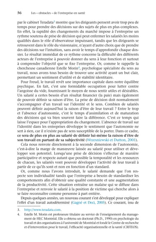 56	 Les « obstacles » de l’entreprise en santé
par le cabinet Teradata3 montre que les dirigeants pensent avoir trop peu de
temps pour prendre des décisions sur des sujets de plus en plus complexes.
En effet, la rapidité des changements du marché impose à l’entreprise un
rythme soutenu de prise de décision qui peut enfermer les salariés les moins
qualifiés dans le rôle d’observateur impuissant, tandis que les dirigeants se
retrouvent dans le rôle du visionnaire, n’ayant d’autre choix que de prendre
des décisions sur l’intuition, sans avoir le temps d’approfondir chaque dos-
sier. Le résultat immédiat de ce rythme concerne la difficulté des différents
acteurs de l’entreprise à pouvoir donner du sens à leur fonction et surtout
à comprendre l’objectif que se fixe l’entreprise. Or, comme le rappelle la
chercheuse canadienne Estelle Morin4, psychologue spécialiste du sens au
travail, nous avons tous besoin de trouver une activité ayant un but clair,
permettant un sentiment d’utilité et de stabilité identitaire.
Pour Freud, le travail revêt une importance capitale dans notre équilibre
psychique. En fait, c’est une formidable occupation pour lutter contre
l’angoisse du vide, fournissant le moyen de nous sentir utiles et désirables.
Un salarié a certes besoin d’un résultat financier (la paie) mais également
de pouvoir définir sa raison d’être. La prise de décision doit normalement
s’accompagner d’un travail sur l’identité et le sens. Combien de salariés
peuvent définir aujourd’hui la raison d’être de leur travail ? Entre le trop
et l’absence d’autonomie, c’est le temps d’assimilation et de maturation
des décisions qui va bien souvent faire la différence. C’est ce temps qui
laisse l’espace pour l’appropriation du changement. L’absence de travail sur
l’identité dans les entreprises développe le sentiment que l’autonomie ne
sert à rien, car il n’existe pas de sens susceptible de la porter. Dans ce cadre,
ce sera de plus en plus au salarié de définir lui-même la raison d’être de
son travail en partant de sa subjectivité (Wrzesniewski et Dutton, 2001).
Cela nous renvoie directement à la seconde dimension de l’autonomie,
c’est-à-dire la marge de manœuvre laissée au salarié pour utiliser et déve-
lopper son potentiel. Lorsqu’une prise de décision s’effectue de manière
participative et respecte autant que possible la temporalité et les ressources
de chacun, les salariés vont pouvoir développer l’activité de leur travail à
partir de ce qu’ils sont et non en fonction d’un standard.
Or, comme nous l’avons introduit, le salarié demande que l’on res-
pecte son individualité tandis que l’entreprise a besoin de standardiser les
comportements afin d’obtenir une qualité constante et une augmentation
de la productivité. Cette situation entraîne un malaise qui se diffuse dans
l’entreprise et renvoie le salarié à la position de victime qui cherche alors à
se faire reconnaître comme personne à part entière.
Depuis quelques années, un nouveau courant s’est développé pour expliquer
l’effet d’un travail autodéterminé (Gagné et Deci, 2005). Ce courant, issu de
3.	 http://www.teradata.com.
4.	 Estelle M. Morin est professeure titulaire au service de l’enseignement du manage-
ment de HEC Montréal. Elle a obtenu un doctorat (Ph.D., 1990) en psychologie du
travail et des organisations à l’université de Montréal et fondé le Centre de recherche
et d’intervention pour le travail, l’efficacité organisationnelle et la santé (CRITEOS).
 