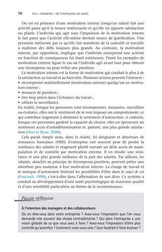 58	 Les « obstacles » de l’entreprise en santé
On est en présence d’une motivation interne lorsqu’un salarié fait une
activité parce qu’il la trouve intéressante et qu’elle lui apporte satisfaction
ou plaisir. L’individu qui agit sous l’impulsion de la motivation interne
le fait parce que l’activité elle-même devient source de gratification. Une
personne intéressée par ce qu’elle fait manifeste de la curiosité et travaille
à maîtriser des défis toujours plus grands. Au contraire, la motivation
interne, par opposition, implique que l’individu entreprend une activité
en fonction de conséquences lui étant extérieures. Parmi les exemples de
motivation externe figure le cas où l’individu agit avant tout pour obtenir
une récompense ou pour éviter une punition.
La motivation interne est la forme de motivation qui conduit le plus à de
la satisfaction au travail et au bien-être. Plusieurs actions peuvent l’entraver :
•	 récompenser matériellement (motivation externe) quelqu’un en motiva-
tion interne ;
•	 menacer de punition ;
•	 être trop précis dans l’échéance du travail ;
•	 utiliser la surveillance.
En réalité, lorsque les personnes sont récompensées, menacées, surveillées
ou évaluées, elles ont le sentiment de se voir imposer un comportement, ce
qui contribue largement à diminuer le sentiment d’autonomie. A contrario,
lorsque ces personnes gardent la capacité de choisir, elles en éprouvent un
sentiment accru d’autodétermination et, partant, une plus grande satisfac-
tion (Deci et Ryan, 2000).
Cela paraît simple mais, dans la réalité, les dirigeants et directeurs de
ressources humaines (DRH) d’entreprise ont souvent peur de perdre la
confiance des salariés et réagissent plutôt suivant un désir accru de mani-
pulation et de contrôle par motivation externe. Il en résulte une résis-
tance et une plus grande méfiance de la part des salariés. Par ailleurs, les
salariés, attachés au principe de récompense-punition, peuvent prêter une
attention peu soutenue à leur motivation interne. La charge de travail et
le manque d’autonomie limitent les possibilités d’être dans le souci de soi
(Foucault, 1998), c’est-à-dire dans l’affirmation de son désir. Ce système a
conduit au développement d’une santé psychologique de mauvaise qualité
et d’une sensibilité particulière au thème de la reconnaissance.
Pause réflexive
À l’intention des managers et des collaborateurs
Où en êtes-vous dans votre entreprise ? Avez-vous l’impression que l’on vous
demande très souvent des choses contradictoires ? Qui dans l’entreprise a une
vision globale de ce que vous avez à faire ? Avez-vous l’impression d’être plus
contrôlé qu’autrefois ? Comment vivez-vous cela ? Que faudrait-il faire évoluer ?
 