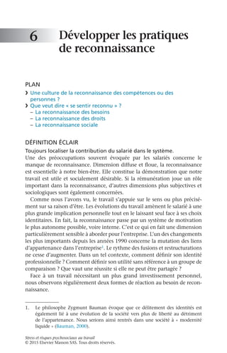 Stress et risques psychosociaux au travail
© 2015 Elsevier Masson SAS. Tous droits réservés.
Développer les pratiques
de reconnaissance
PLAN
❯	 Une culture de la reconnaissance des compétences ou des
personnes ?
❯	 Que veut dire « se sentir reconnu » ?
–	 La reconnaissance des besoins
–	 La reconnaissance des droits
–	 La reconnaissance sociale
DÉFINITION ÉCLAIR
Toujours localiser la contribution du salarié dans le système.
Une des préoccupations souvent évoquée par les salariés concerne le
manque de reconnaissance. Dimension diffuse et floue, la reconnaissance
est essentielle à notre bien-être. Elle constitue la démonstration que notre
travail est utile et socialement désirable. Si la rémunération joue un rôle
important dans la reconnaissance, d’autres dimensions plus subjectives et
sociologiques sont également concernées.
Comme nous l’avons vu, le travail s’appuie sur le sens ou plus précisé-
ment sur sa raison d’être. Les évolutions du travail amènent le salarié à une
plus grande implication personnelle tout en le laissant seul face à ses choix
identitaires. En fait, la reconnaissance passe par un système de motivation
le plus autonome possible, voire interne. C’est ce qui en fait une dimension
particulièrement sensible à aborder pour l’entreprise. L’un des changements
les plus importants depuis les années 1990 concerne la mutation des liens
d’appartenance dans l’entreprise1. Le rythme des fusions et restructurations
ne cesse d’augmenter. Dans un tel contexte, comment définir son identité
professionnelle ? Comment définir son utilité sans référence à un groupe de
comparaison ? Que vaut une réussite si elle ne peut être partagée ?
Face à un travail nécessitant un plus grand investissement personnel,
nous observons régulièrement deux formes de réaction au besoin de recon-
naissance.
6
1.	 Le philosophe Zygmunt  Bauman évoque que ce délitement des identités est
également lié à une évolution de la société vers plus de liberté au détriment
de l’appartenance. Nous serions ainsi rentrés dans une société à « modernité
liquide » (Bauman, 2000).
 