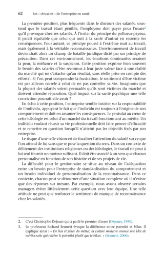 62	 Les « obstacles » de l’entreprise en santé
La première position, plus fréquente dans le discours des salariés, sous-
tend que le travail étant pénible, l’employeur doit payer pour l’usure2
qu’il provoque chez ses salariés. À l’instar du principe du pollueur-payeur,
il paraît équitable que celui qui nuit à la santé d’autrui en ressente les
conséquences. Pour autant, ce principe poussé à l’extrême nuit au travail,
mais également à la véritable reconnaissance. L’environnement de travail
deviendrait alors un champ de bataille juridique dicté par un principe de
précaution. Dans cet environnement, les émotions dominantes seraient
la peur, la méfiance et la suspicion. Cette position exprime bien souvent
le besoin des salariés d’être reconnus à leur juste valeur face à une réalité
du marché qui ne s’attache qu’au résultat, sans réelle prise en compte des
efforts3. Si l’on peut comprendre la frustration, le sentiment d’être victime
est par ailleurs corrélé à celui de ne pas contrôler sa vie. Imaginons que
la plupart des salariés soient persuadés qu’ils sont victimes du marché et
doivent attendre réparation. Quel impact sur la santé psychique une telle
conviction pourrait-elle avoir ?
En écho à cette position, l’entreprise semble insister sur la responsabilité
de l’individu, appuyant le fait que l’individu est toujours à l’origine de son
comportement et doit en assumer les conséquences. Le postulat au cœur de
cette idéologie est celui d’un marché du travail fonctionnant au mérite. Un
individu voulant réussir sa vie professionnelle doit faire preuve d’efficacité
et se remettre en question lorsqu’il n’atteint pas les objectifs fixés par son
entreprise.
Le risque d’une telle vision est de focaliser l’attention du salarié sur ce que
l’on attend de lui sans que se pose la question du sens. Dans un contexte de
délitement des institutions religieuses ou des idéologies, le travail ne peut à
lui seul fournir un moteur suffisant. Il doit être associé à un sens que chacun
personnalise en fonction de son histoire et de ses projets de vie.
La difficulté pour le gestionnaire se situe au niveau de l’adéquation
entre un besoin pour l’entreprise de standardisation du comportement et
un besoin individuel de personnalisation de la reconnaissance. Dans ce
contexte, chacun peut se détourner d’une situation complexe où il n’existe
que des réponses sur mesure. Par exemple, nous avons observé certains
managers éviter littéralement cette question avec leur équipe. Une telle
attitude ne peut que renforcer le sentiment de manque de reconnaissance
chez les salariés.
2.	 C’est Christophe Dejours qui a parlé le premier d’usure (Dejours, 1980).
3.	 Le professeur Richard  Sennett évoque la différence entre potentiel et bilan. Il
explique ainsi : « En lieu et place du métier, la culture moderne avance une idée de
méritocratie qui célèbre le potentiel plutôt que le bilan. » (Sennett, 2006).
 