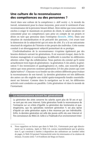 Développer les pratiques de reconnaissance	 63
Une culture de la reconnaissance
des compétences ou des personnes ?
Ancré dans une culture de la compétence (« skill society »), le monde du
travail, notamment pour la classe moyenne, peut avoir le sentiment d’une
reconnaissance de la personne faisant défaut. Alors même que nous sommes
enclins à exiger le maximum en position de client, le salarié moderne est
consommé pour ses compétences sans prise en compte de ses projets et
désirs en tant que personne dans l’entreprise (Sennett,  2006). Dans une
situation de standardisation et de précarité des parcours, c’est avant tout
la dimension de la subjectivité qui est mise de côté. Il y a là un mécanisme
structurel de négation de l’histoire et des projets des individus. Cette norme
conduit à un désengagement subjectif permettant de se protéger.
L’individualisation de la reconnaissance s’exprime également par des
besoins distincts suivant les générations. Il est souvent évoqué, dans la lit-
térature managériale et sociologique, la difficulté à concilier les différentes
attentes selon l’âge du collaborateur. Nous partons du constat qu’il existe
actuellement trois types de générations : la génération X (les aînés), la géné-
ration Y (les trentenaires et quadragénaires) et, enfin, une nouvelle géné-
ration que nous pouvons nommer génération 2.0 (les plus jeunes qui sont
digital natives)4. Chacune va se fonder sur des critères différents pour évaluer
la reconnaissance de son travail. La dernière génération est très différente
des autres car elle englobe une réalité spatio-temporelle fondée essentielle-
ment sur Internet. Comme dans la navigation sur le net, les différentes
activités sont conduites en parallèle. Cette génération vit dans le monde de
l’instantané.
La reconnaissance suivant les générations
La génération des aînés concerne les salariés ayant plus de 50  ans et qui
ne sont pas nés avec Internet. Cette génération fonde la reconnaissance de
l’entreprise sur un critère d’égalité. La génération des trentenaires et qua-
dragénaires, que les spécialistes nomment génération  Y, est plus éprise
d’équité car cette génération aspire à être reconnue par son individualité.
Enfin, la dernière génération est celle des jeunes actifs nés avec Internet et
fins connaisseurs du Web 2.0. Celle-ci a l’habitude d’un environnement Inter-
4.	 Nous rappelons au lecteur que dans le Web 2.0., l’internaute peut agir directe-
ment sur le contenu. Après le Web 1.0, connu essentiellement par la généra-
tion Y, qui consistait à mettre à disposition des utilisateurs un nombre infini
de pages, le Web 2.0 permet l’interactivité entre les internautes et la création de
réseaux. Il existe entre 7 et 8 millions de blogs en France.
 
