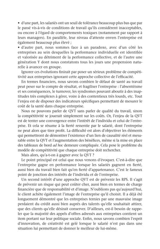•	 d’une part, les salariés ont un seuil de tolérance beaucoup plus bas que par
le passé vis-à-vis de conditions de travail qu’ils considèrent inacceptables,
ou encore à l’égard de comportements toxiques (notamment par rapport à
leurs managers). En parallèle, leur niveau d’attente envers l’entreprise est
également beaucoup plus élevé ;
•	 d’autre part, nous sommes face à un paradoxe, avec d’un côté les
entreprises au sein desquelles la performance individuelle est identifiée
et valorisée au détriment de la performance collective, et de l’autre une
génération Y dont nous constatons tous les jours une propension natu-
relle à avancer en groupe.
Ignorer ces évolutions finirait par poser un sérieux problème de compéti-
tivité aux entreprises ignorant cette approche collective de l’efficacité.
En termes financiers, nous savons combien le défaut de santé au travail
peut peser sur le compte de résultat, et fragiliser l’entreprise : l’absentéisme
et ses conséquences, le turnover, les syndromes pouvant aboutir à des inap-
titudes très complexes à gérer, voire à des contentieux très lourds, etc. Tout
l’enjeu est de disposer des indicateurs spécifiques permettant de mesurer le
coût de la santé dans chaque entreprise.
Nous ne pouvons parler de QVT sans parler de qualité du travail, sinon
la compétitivité se jouerait simplement sur les coûts. Or, l’enjeu de la QVT
est de tenter une convergence entre l’intérêt de l’individu et celui de l’entre-
prise. Et cela se résume à la fierté ressentie par le salarié, dont l’entreprise
ne peut alors que tirer profit. La difficulté est alors d’objectiver les éléments
qui permettront de démontrer l’existence d’un lien de causalité réel et mesu-
rable entre la QVT et l’augmentation des bénéfices, même si la mise en place
des tableaux de bord ad hoc demeure compliquée. Cela pose le problème du
modèle de compétitivité que chaque entreprise doit rechercher.
Mais alors, qu’a-t-on à gagner avec la QVT ?
Le point principal est celui que nous venons d’évoquer. C’est-à-dire que
l’entreprise gagne en performance lorsque les salariés gagnent en fierté,
aussi bien du travail bien fait qu’en fierté d’appartenance. C’est le fameux
point de jonction des intérêts de l’individu et de l’entreprise.
Un second intérêt d’une approche QVT est de prévenir les RPS. Il s’agit
de prévenir un risque qui peut coûter cher, aussi bien en termes de charge
financière que de responsabilité et d’image. N’oublions pas qu’aujourd’hui,
le client achète également l’image de l’entreprise qu’il choisit. Il a déjà été
longuement démontré que les entreprises ternies par une mauvaise image
perdaient du crédit aussi bien auprès des talents qu’elle souhaitait attirer,
que des clients qu’elle désirait conserver. D’ailleurs, est-il besoin de rappe-
ler que la majorité des appels d’offres adressés aux entreprises contient un
item portant sur leur politique sociale. Enfin, nous savons combien l’esprit
d’innovation, de créativité est gelé lorsque le salarié n’est pas dans une
situation lui permettant de donner le meilleur de lui-même.
 