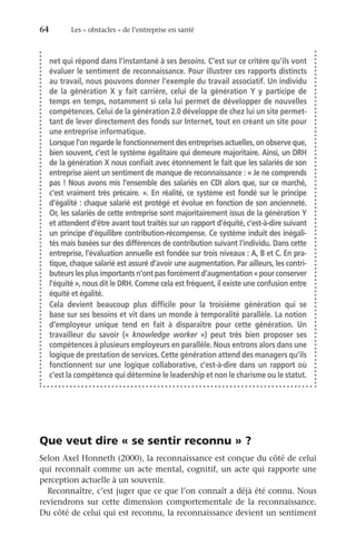 64	 Les « obstacles » de l’entreprise en santé
Que veut dire « se sentir reconnu » ?
Selon Axel Honneth (2000), la reconnaissance est conçue du côté de celui
qui reconnaît comme un acte mental, cognitif, un acte qui rapporte une
perception actuelle à un souvenir.
Reconnaître, c’est juger que ce que l’on connaît a déjà été connu. Nous
reviendrons sur cette dimension comportementale de la reconnaissance.
Du côté de celui qui est reconnu, la reconnaissance devient un sentiment
net qui répond dans l’instantané à ses besoins. C’est sur ce critère qu’ils vont
évaluer le sentiment de reconnaissance. Pour illustrer ces rapports distincts
au travail, nous pouvons donner l’exemple du travail associatif. Un individu
de la génération  X y fait carrière, celui de la génération  Y y participe de
temps en temps, notamment si cela lui permet de développer de nouvelles
compétences. Celui de la génération 2.0 développe de chez lui un site permet-
tant de lever directement des fonds sur Internet, tout en créant un site pour
une entreprise informatique.
Lorsque l’on regarde le fonctionnement des entreprises actuelles, on observe que,
bien souvent, c’est le système égalitaire qui demeure majoritaire. Ainsi, un DRH
de la génération X nous confiait avec étonnement le fait que les salariés de son
entreprise aient un sentiment de manque de reconnaissance : « Je ne comprends
pas ! Nous avons mis l’ensemble des salariés en CDI alors que, sur ce marché,
c’est vraiment très précaire. ». En réalité, ce système est fondé sur le principe
d’égalité : chaque salarié est protégé et évolue en fonction de son ancienneté.
Or, les salariés de cette entreprise sont majoritairement issus de la génération Y
et attendent d’être avant tout traités sur un rapport d’équité, c’est-à-dire suivant
un principe d’équilibre contribution-récompense. Ce système induit des inégali-
tés mais basées sur des différences de contribution suivant l’individu. Dans cette
entreprise, l’évaluation annuelle est fondée sur trois niveaux : A, B et C. En pra-
tique, chaque salarié est assuré d’avoir une augmentation. Par ailleurs, les contri-
buteurs les plus importants n’ont pas forcément d’augmentation « pour conserver
l’équité », nous dit le DRH. Comme cela est fréquent, il existe une confusion entre
équité et égalité.
Cela devient beaucoup plus difficile pour la troisième génération qui se
base sur ses besoins et vit dans un monde à temporalité parallèle. La notion
d’employeur unique tend en fait à disparaître pour cette génération. Un
travailleur du savoir («  knowledge worker  ») peut très bien proposer ses
compétences à plusieurs employeurs en parallèle. Nous entrons alors dans une
logique de prestation de services. Cette génération attend des managers qu’ils
fonctionnent sur une logique collaborative, c’est-à-dire dans un rapport où
c’est la compétence qui détermine le leadership et non le charisme ou le statut.
 