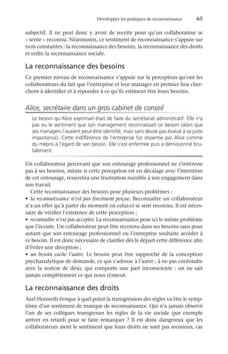 Développer les pratiques de reconnaissance	 65
subjectif. Il ne peut donc y avoir de recette pour qu’un collaborateur se
« sente » reconnu. Néanmoins, ce sentiment de reconnaissance s’appuie sur
trois constantes : la reconnaissance des besoins, la reconnaissance des droits
et enfin la reconnaissance sociale.
La reconnaissance des besoins
Ce premier niveau de reconnaissance s’appuie sur la perception qu’ont les
collaborateurs du fait que l’entreprise et leur manager en premier lieu cher-
chent à identifier et à répondre à ce qu’ils estiment être leurs besoins.
Alice, secrétaire dans un gros cabinet de conseil
Le besoin qu’Alice exprimait était de faire du secrétariat administratif. Elle n’a
pas eu le sentiment que son management reconnaissait ce besoin (alors que
ses managers l’avaient peut-être identifié, mais sans doute pas évalué à sa juste
importance). Cette indifférence de l’entreprise fut ressentie par Alice comme
du mépris à l’égard de son besoin. Elle s’est enfermée puis a démissionné bru-
talement.
Un collaborateur percevant que son entourage professionnel ne s’intéresse
pas à ses besoins, même si cette perception est en décalage avec l’intention
de cet entourage, ressentira une frustration nuisible à son engagement dans
son travail.
Cette reconnaissance des besoins pose plusieurs problèmes :
•	 la reconnaissance n’est pas forcément perçue. Reconnaître un collaborateur
n’a un effet qu’à partir du moment où celui-ci se sent reconnu. Il est néces-
saire de vérifier l’existence de cette perception ;
•	 reconnaître n’est pas accepter. La reconnaissance pose ici le même problème
que l’écoute. Un collaborateur peut être reconnu dans ses besoins sans pour
autant que son entourage professionnel ou l’entreprise souhaite accéder à
ce besoin. Il est donc nécessaire de clarifier dès le départ cette différence afin
d’éviter une déception ;
•	 un besoin cache l’autre. Le besoin peut être rapproché de la conception
psychanalytique de demande, ce qui s’adresse à l’autre ; à ne pas confondre
avec la notion de désir, qui comporte une part inconsciente : on ne sait
jamais complètement ce qui nous (é)meut.
La reconnaissance des droits
Axel Honneth évoque à quel point la transgression des règles va être le symp-
tôme d’un sentiment de manque de reconnaissance. Qui n’a jamais observé
l’un de ses collègues transgresser les règles de la vie sociale (par exemple
arriver en retard) pour se faire remarquer ? Il est donc dangereux que les
collaborateurs aient le sentiment que leurs droits ne sont pas reconnus, car
 