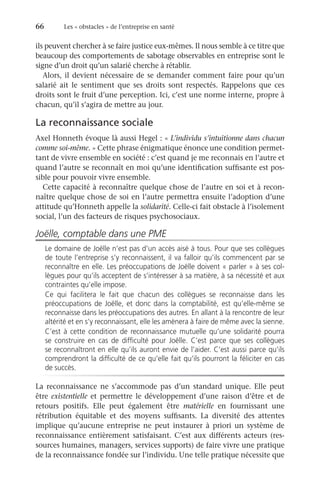 66	 Les « obstacles » de l’entreprise en santé
ils peuvent chercher à se faire justice eux-mêmes. Il nous semble à ce titre que
beaucoup des comportements de sabotage observables en entreprise sont le
signe d’un droit qu’un salarié cherche à rétablir.
Alors, il devient nécessaire de se demander comment faire pour qu’un
salarié ait le sentiment que ses droits sont respectés. Rappelons que ces
droits sont le fruit d’une perception. Ici, c’est une norme interne, propre à
chacun, qu’il s’agira de mettre au jour.
La reconnaissance sociale
Axel Honneth évoque là aussi Hegel : « L’individu s’intuitionne dans chacun
comme soi-même. » Cette phrase énigmatique énonce une condition permet-
tant de vivre ensemble en société : c’est quand je me reconnais en l’autre et
quand l’autre se reconnaît en moi qu’une identification suffisante est pos-
sible pour pouvoir vivre ensemble.
Cette capacité à reconnaître quelque chose de l’autre en soi et à recon-
naître quelque chose de soi en l’autre permettra ensuite l’adoption d’une
attitude qu’Honneth appelle la solidarité. Celle-ci fait obstacle à l’isolement
social, l’un des facteurs de risques psychosociaux.
Joëlle, comptable dans une PME
Le domaine de Joëlle n’est pas d’un accès aisé à tous. Pour que ses collègues
de toute l’entreprise s’y reconnaissent, il va falloir qu’ils commencent par se
reconnaître en elle. Les préoccupations de Joëlle doivent « parler » à ses col-
lègues pour qu’ils acceptent de s’intéresser à sa matière, à sa nécessité et aux
contraintes qu’elle impose.
Ce qui facilitera le fait que chacun des collègues se reconnaisse dans les
préoccupations de Joëlle, et donc dans la comptabilité, est qu’elle-même se
reconnaisse dans les préoccupations des autres. En allant à la rencontre de leur
altérité et en s’y reconnaissant, elle les amènera à faire de même avec la sienne.
C’est à cette condition de reconnaissance mutuelle qu’une solidarité pourra
se construire en cas de difficulté pour Joëlle. C’est parce que ses collègues
se reconnaîtront en elle qu’ils auront envie de l’aider. C’est aussi parce qu’ils
comprendront la difficulté de ce qu’elle fait qu’ils pourront la féliciter en cas
de succès.
La reconnaissance ne s’accommode pas d’un standard unique. Elle peut
être existentielle et permettre le développement d’une raison d’être et de
retours positifs. Elle peut également être matérielle en fournissant une
rétribution équitable et des moyens suffisants. La diversité des attentes
implique qu’aucune entreprise ne peut instaurer à priori un système de
reconnaissance entièrement satisfaisant. C’est aux différents acteurs (res-
sources humaines, managers, services supports) de faire vivre une pratique
de la reconnaissance fondée sur l’individu. Une telle pratique nécessite que
 
