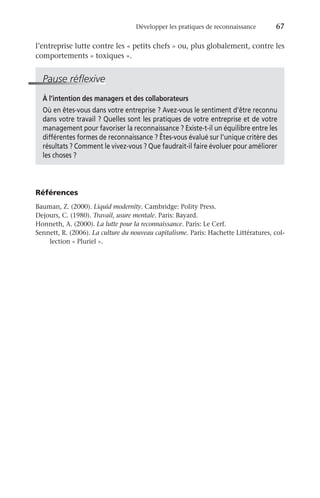 Développer les pratiques de reconnaissance	 67
l’entreprise lutte contre les « petits chefs » ou, plus globalement, contre les
comportements « toxiques ».
Pause réflexive
À l’intention des managers et des collaborateurs
Où en êtes-vous dans votre entreprise ? Avez-vous le sentiment d’être reconnu
dans votre travail ? Quelles sont les pratiques de votre entreprise et de votre
management pour favoriser la reconnaissance ? Existe-t-il un équilibre entre les
différentes formes de reconnaissance ? Êtes-vous évalué sur l’unique critère des
résultats ? Comment le vivez-vous ? Que faudrait-il faire évoluer pour améliorer
les choses ?
Références
Bauman, Z. (2000). Liquid modernity. Cambridge: Polity Press.
Dejours, C. (1980). Travail, usure mentale. Paris: Bayard.
Honneth, A. (2000). La lutte pour la reconnaissance. Paris: Le Cerf.
Sennett, R. (2006). La culture du nouveau capitalisme. Paris: Hachette Littératures, col-
lection « Pluriel ».
 