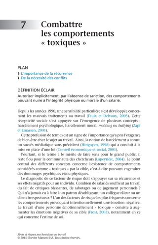 Stress et risques psychosociaux au travail
© 2015 Elsevier Masson SAS. Tous droits réservés.
Combattre
les comportements
« toxiques »
PLAN
❯	 L’importance de la récurrence
❯	 De la nécessité des conflits
DÉFINITION ÉCLAIR
Autoriser implicitement, par l’absence de sanction, des comportements
pouvant nuire à l’intégrité physique ou morale d’un salarié.
Depuis les années 1990, une sensibilité particulière s’est développée concer-
nant les mauvais traitements au travail (Faulx et Delvaux,  2005). Cette
réceptivité sociale s’est appuyée sur l’émergence de plusieurs concepts  :
harcèlement psychologique, harcèlement moral, mobbing ou bullying (Zapf
et Einarsen, 2001).
Cette profusion de termes est un signe de l’importance qu’a pris l’exigence
de bien-être chez le sujet au travail. Ainsi, la notion de harcèlement a connu
un succès médiatique sans précédent (Hirigoyen, 1998) qui a conduit à la
mise en place d’une loi (Conseil économique et social, 2001).
Pourtant, si le terme a le mérite de faire sens pour le grand public, il
reste flou pour la communauté des chercheurs (Lapeyrière, 2004). Le point
central des différents concepts concerne l’existence de comportements
considérés comme « toxiques » par la cible, c’est-à-dire pouvant engendrer
des dommages psychiques et/ou physiques.
Le diagnostic de ce facteur de risque doit s’appuyer sur sa récurrence et
ses effets négatifs pour un individu. Combien de salariés souffrent au travail
du fait de critiques blessantes, de sabotages ou de jugement personnels ?
Qui n’a jamais eu à faire à un patron désobligeant, un collègue râleur ou un
client irrespectueux ? L’un des facteurs de risque les plus fréquents concerne
les comportements provoquant intentionnellement une émotion négative.
Le travail d’une personne émotionnellement « toxique » consiste à aug-
menter les émotions négatives de sa cible (Frost, 2003), notamment en ce
qui concerne l’estime de soi.
7
 