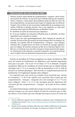 70	 Les « obstacles » de l’entreprise en santé
Doit-on parler de victime ou de cible ?
Plusieurs auteurs ayant abordé les comportements « toxiques » dans l’entre-
prise parlent de victimes. Ce mot inclut que l’individu ciblé par des comporte-
ments « toxiques » serait passif. Nous préférons parler de cible car, face à de
tels comportements, une personne peut réagir et s’adapter pour en diminuer
l’impact. Cela n’enlève en rien le caractère inadmissible de ces pratiques mais
replace l’individu en position d’acteur. Face à une agression, un sujet peut
rencontrer deux types de difficultés pour se défendre. Il peut :
v	 bénéficier de moins de ressources que l’agresseur ;
v	 et ne pas mobiliser les ressources suffisantes pour se défendre. Les deux
hypothèses sont à prendre en compte.
Ainsi, il peut être utile psychologiquement, dans l’optique de ressentir du
contrôle, de faire la liste des moyens de contre-attaque dont l’on dispose. Par
exemple, une salariée cible de comportements « toxiques » nous explique
comment elle a imaginé écrire une lettre à la femme du manager agresseur
pour lui indiquer de manière anonyme qu’elle est sa maîtresse depuis 2 ans.
Bien sûr, ce n’était pas vrai, mais elle a évoqué ce moyen personnel de suppor-
ter l’événement et de relativiser sa position d’agressée. Ce travail de prise de
recul l’a aidée à faire les démarches nécessaires pour se défendre.
Environ un travailleur de l’Union européenne sur vingt s’est déclaré en 2005
avoir été victime de harcèlement. Les différences sont toutefois importantes
d’un pays à un autre : cela va de 2 % en Italie à 17 % en Finlande. L’enquête
européenne 2005 sur les conditions de travail montre que les salariés français
interrogés sont 7,7 % à se ressentir la cible de harcèlement et 6,9 % cible de
menaces ou violences physiques1. Bien souvent, ce comportement provient de
la hiérarchie. Il est également répandu entre collègues.
Les expertises que nous avons pu conduire nous montrent que, suivant
les entreprises, 7 à 10 % des salariés sont concernés dans l’année par des
comportements « toxiques » fréquents avec leur manager et 5 à 7 % avec
leurs collègues2. Entre 1  et 1,5  % des managers peuvent également être
concernés par des comportements « toxiques » de la part de leurs collabo-
rateurs.
La relation hiérarchique semble plus propice à la mise en place de compor-
tements toxiques car son auteur dispose de plus de ressources que sa cible.
Par ailleurs, il est évident que tout manager provoque un jour ou l’autre des
1.	 Voir les différents rapports de la Fondation européenne pour l’amélioration des
conditions de travail : http://www.eurofound.europa.eu/pubdocs/2006/85/fr/1/
ef0685fr.pdf.
2.	 Fondé sur une dizaine d’études effectuées entre 2006 et 2008 dans les domaines
de l’industrie automobile, de l’énergie, les banques de détail et des PME.
 