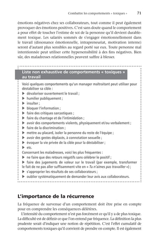 Combattre les comportements « toxiques »	 71
émotions négatives chez ses collaborateurs, tout comme il peut également
provoquer des émotions positives. C’est sans doute quand le comportement
a pour effet de toucher l’estime de soi de la personne qu’il devient durable-
ment toxique. Les salariés sommés de s’engager émotionnellement dans
le travail (dissonance émotionnelle, intrapreneuriat, motivation interne)
seront d’autant plus sensibles au regard porté sur eux. Toute personne mal
intentionnée peut utiliser cette hypersensibilité à des fins négatives. Bien
sûr, des maladresses relationnelles peuvent suffire à blesser.
Liste non exhaustive de comportements « toxiques »
au travail
Voici quelques comportements qu’un manager maltraitant peut utiliser pour
déstabiliser sa cible :
v	 dévaloriser ouvertement le travail ;
v	 humilier publiquement ;
v	insulter ;
v	 bloquer l’information ;
v	 faire des critiques sarcastiques ;
v	 faire du chantage et de l’intimidation ;
v	 avoir des comportements violents, physiquement et/ou verbalement ;
v	 faire de la discrimination ;
v	 mettre au placard, isoler la personne du reste de l’équipe ;
v	 avoir des gestes déplacés, à connotation sexuelle ;
v	 évoquer la vie privée de la cible pour la déstabiliser ;
v	etc.
Concernant les maladresses, voici les plus fréquentes :
v	 ne faire que des retours négatifs sans célébrer le positif ;
v	faire des jugements de valeur sur le travail (par exemple, transformer
le fait de ne pas aller suffisamment vite en « Tu n’aimes pas travailler ») ;
v	 s’approprier les résultats de ses collaborateurs ;
v	 oublier systématiquement de demander leur avis aux collaborateurs.
L’importance de la récurrence
La fréquence de survenue d’un comportement doit être prise en compte
pour en comprendre les conséquences délétères.
L’intensité du comportement n’est pas forcément ce qu’il y a de plus toxique.
La difficulté est de définir ce que l’on entend par fréquence. La définition la plus
prudente serait d’indiquer une notion de répétition. C’est l’effet cumulatif de
comportements toxiques qu’il convient de prendre en compte. Il est également
 