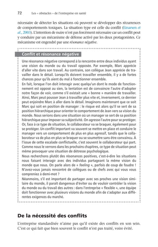 72	 Les « obstacles » de l’entreprise en santé
nécessaire de détecter les situations où peuvent se développer des récurrences
de comportements toxiques. La situation type est celle du conflit (Einarsen et
al., 2003). L’intention de nuire n’est pas forcément nécessaire car un conflit peut
y conduire par un mécanisme de défense activé par les deux protagonistes. Ce
mécanisme est engendré par une résonance négative.
Conflit et résonance négative
Une résonance négative correspond à la rencontre entre deux individus ayant
une vision du monde ou du travail opposée. Par exemple, Marc apprécie
d’aller vite dans son travail. Au contraire, son collègue Jean apprécie de tra-
vailler dans le détail. Lorsqu’ils doivent travailler ensemble, il y a de fortes
chances pour qu’ils aient du mal à fonctionner ensemble.
En fait, lorsque l’on doit interagir avec quelqu’un dont le mode de fonction-
nement est opposé au sien, la tentation est de convaincre l’autre d’adopter
notre façon de voir, comme s’il existait une « bonne » manière de travailler.
Ainsi, Marc peut pousser Jean à travailler plus vite et, inversement, ce dernier
peut enjoindre Marc à aller dans le détail. Imaginons maintenant que ce soit
Marc qui soit en position de manager : le risque est alors qu’il se sert de sa
position hiérarchique pour orienter le comportement de Jean vers sa vision du
monde. Nous serions dans une situation où un manager se sert de sa position
hiérarchique pour imposer sa subjectivité. On agresse l’autre pour se protéger.
Or, face à ce type de situation, le collaborateur va se braquer, également pour
se protéger. Un conflit important va souvent se mettre en place et conduire le
manager vers un comportement de plus en plus agressif, tandis que le colla-
borateur va de plus en plus se braquer ou se soumettre sans être convaincu. À
l’issue de cette escalade conflictuelle, c’est souvent le collaborateur qui part.
Comme nous le verrons dans les prochains chapitres, ce type de situation peut
même provoquer une situation de détresse psychologique.
Nous recherchons plutôt des résonances positives, c’est-à-dire les situations
nous faisant interagir avec des individus partageant la même vision du
monde que nous. On parle alors de « feeling », parfois de coup de foudre !
N’avez-vous jamais rencontré de collègues ou de chefs avec qui vous vous
compreniez à demi-mot ?
Néanmoins, s’il est important de partager avec ses proches une vision simi-
laire du monde, il paraît dangereux d’éviter ou de vouloir contrôler la vision
du monde ou du travail des autres : dans l’entreprise « flexible », une équipe
doit fonctionner avec plusieurs visions du monde afin de s’adapter aux diffé-
rentes exigences du marché.
De la nécessité des conflits
L’entreprise standardisée n’aime pas qu’il existe des conflits en son sein.
C’est ce qui fait que bien souvent le conflit n’est pas traité, voire évité.
 