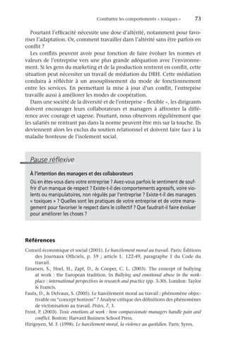 Combattre les comportements « toxiques »	 73
Pourtant l’efficacité nécessite une dose d’altérité, notamment pour favo-
riser l’adaptation. Or, comment travailler dans l’altérité sans être parfois en
conflit ?
Les conflits peuvent avoir pour fonction de faire évoluer les normes et
valeurs de l’entreprise vers une plus grande adéquation avec l’environne-
ment. Si les gens du marketing et de la production rentrent en conflit, cette
situation peut nécessiter un travail de médiation du DRH. Cette médiation
conduira à réfléchir à un assouplissement du mode de fonctionnement
entre les services. En permettant la mise à jour d’un conflit, l’entreprise
travaille aussi à améliorer les modes de coopération.
Dans une société de la diversité et de l’entreprise « flexible », les dirigeants
doivent encourager leurs collaborateurs et managers à affronter la diffé-
rence avec courage et sagesse. Pourtant, nous observons régulièrement que
les salariés ne rentrant pas dans la norme peuvent être mis sur la touche. Ils
deviennent alors les exclus du soutien relationnel et doivent faire face à la
maladie honteuse de l’isolement social.
Pause réflexive
À l’intention des managers et des collaborateurs
Où en êtes-vous dans votre entreprise ? Avez-vous parfois le sentiment de souf-
frir d’un manque de respect ? Existe-t-il des comportements agressifs, voire vio-
lents ou manipulatoires, non régulés par l’entreprise ? Existe-t-il des managers
« toxiques » ? Quelles sont les pratiques de votre entreprise et de votre mana-
gement pour favoriser le respect dans le collectif ? Que faudrait-il faire évoluer
pour améliorer les choses ?
Références
Conseil économique et social (2001). Le harcèlement moral au travail. Paris: Éditions
des Journaux Officiels, p. 59  ; article L.  122-49, paragraphe  1 du Code du
travail.
Einarsen, S., Hoel, H., Zapf, D.,  Cooper, C. L. (2003). The concept of bullying
at work : the European tradition. In Bullying and emotional abuse in the work-
place : international perspectives in research and practice (pp. 3-30). London: Taylor
 Francis.
Faulx, D.,  Delvaux, S. (2005). Le harcèlement moral au travail : phénomène objec-
tivable ou “concept horizon” ? Analyse critique des définitions des phénomènes
de victimisation au travail. Pistes, 7, 3.
Frost, P. (2003). Toxic emotions at work : how compassionate managers handle pain and
conflict. Boston: Harvard Business School Press.
Hirigoyen, M. F. (1998). Le harcèlement moral, la violence au quotidien. Paris: Syros.
 