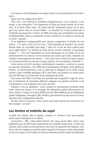 Ces facteurs ont évidemment un impact direct sur la productivité de l’entre-
prise…
Quels sont les visages de la QVT ?
Pour moi, c’est d’abord le sentiment d’appartenance à un collectif, à une
image, à une entreprise. C’est également la fierté du travail réalisé, de la mis-
sion, et la fierté d’être utile. Un autre élément important repose sur le sens
que l’on trouve dans le travail réalisé : la situation de travail permet-elle à
l’individu de progresser ? Certes, les DRH sont plus que sensibilisés à la notion
d’employabilité, mais ce sentiment va bien au-delà car il rejoint le besoin de
se sentir « grandi ».
Il est également indispensable que chacun comprenne la finalité de son
action : « Ce que je fais a-t-il un sens ? Est-il possible de localiser ma contri-
bution dans un ensemble plus large  ? Quel est le but de mon action pour
mon organisation ? La finalité de cette action est-elle conforme à ma propre
éthique ? ». S’il reste important de savoir distinguer la vie privée de la vie
professionnelle du salarié, il n’en demeure pas moins qu’il faut s’attarder sur
certaines interrogations du salarié : « est-ce que mon travail me laisse la place
et le temps d’exister en tant que citoyen, parent, être de relations, individu ? ».
Cette notion de QVT est donc extrêmement complexe à mettre en œuvre
au sein des entreprises, et le DRH doit constamment naviguer entre différents
écueils : la méconnaissance, voire le déni par le dirigeant de la réelle valeur
ajoutée d’une véritable politique QVT, aussi bien une gestion en mode pom-
pier des RPS qui va à l’encontre d’un traitement de fond.
Pour nous, être DRH, c’est tenir une position dans laquelle il s’agit de conci-
lier le traitement de situations difficiles exigeant une grande réactivité et de
l’anticipation, et le traitement de sujets de fond.
S’ajoute à cela un paradoxe : nous sommes en permanence écartelés entre
notre vision du terrain et la stratégie des dirigeants parfois déconnectée de
cette réalité. Le risque est que le DRH peut être décrédibilisé par les différentes
parties (dirigeants, managers, IRP, salariés), qui estiment ne pas recevoir l’inter-
vention et/ou l’alignement attendu.
De fait, faute de moyens, notre action sera trop souvent de convaincre ou
faire malgré – ou sans !
Les limites et intérêts du sujet
Au-delà des limites déjà évoquées, d’autres se révèlent tout aussi pénali-
santes pour l’entreprise et le salarié.
L’acronyme « RPS » peut autant décrire une cause qu’un effet. Ainsi, nous
déplorons que les RPS soient aujourd’hui un véritable fourre-tout. Le flou qui
entoure cette notion ne fait qu’attiser aussi bien les querelles de chapelle, avec
d’un côté une logique accusatoire dans laquelle l’entreprise serait responsable
de tous les maux, et de l’autre un discours banalisant dans lequel les individus
 
