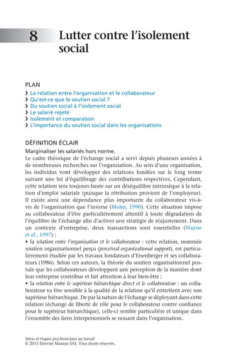 Stress et risques psychosociaux au travail
© 2015 Elsevier Masson SAS. Tous droits réservés.
Lutter contre l’isolement
social
PLAN
❯	 La relation entre l’organisation et le collaborateur
❯	 Qu’est-ce que le soutien social ?
❯	 Du soutien social à l’isolement social
❯	 Le salarié rejeté
❯	 Isolement et comparaison
❯	 L’importance du soutien social dans les organisations
DÉFINITION ÉCLAIR
Marginaliser les salariés hors norme.
Le cadre théorique de l’échange social a servi depuis plusieurs années à
de nombreuses recherches sur l’organisation. Au sein d’une organisation,
les individus vont développer des relations fondées sur le long terme
suivant une loi d’équilibrage des contributions respectives. Cependant,
cette relation sera toujours basée sur un déséquilibre intrinsèque à la rela-
tion d’emploi salariale (puisque la rétribution provient de l’employeur).
Il existe ainsi une dépendance plus importante du collaborateur vis-à-
vis de l’organisation que l’inverse (Molm, 1990). Cette situation impose
au collaborateur d’être particulièrement attentif à toute dégradation de
l’équilibre de l’échange afin d’activer une stratégie de réajustement. Dans
un contexte d’entreprise, deux transactions sont essentielles (Wayne
et al., 1997) :
•	 la relation entre l’organisation et le collaborateur : cette relation, nommée
soutien organisationnel perçu (perceived organizational support), est particu-
lièrement étudiée par les travaux fondateurs d’Eisenberger et ses collabora-
teurs (1986). Selon ces auteurs, la théorie du soutien organisationnel pos-
tule que les collaborateurs développent une perception de la manière dont
leur entreprise contribue et fait attention à leur bien-être ;
•	 la relation entre le supérieur hiérarchique direct et le collaborateur : un colla-
borateur va être sensible à la qualité de la relation qu’il entretient avec son
supérieur hiérarchique. De par la nature de l’échange se déployant dans cette
relation (échange de liberté de rôle pour le collaborateur contre confiance
pour le supérieur hiérarchique), celle-ci semble particulière et unique dans
l’ensemble des liens interpersonnels se nouant dans l’organisation.
8
 