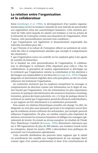76	 Les « obstacles » de l’entreprise en santé
La relation entre l’organisation
et le collaborateur
Selon Eseinberger et al. (1986), le développement d’un soutien organisa-
tionnel perçu est lié à la tendance naturelle de tout individu de personnifier
son organisation selon des caractéristiques humaines. Cette assertion pro-
vient de l’idée selon laquelle les salariés ont tendance à voir les actions de
la hiérarchie de l’entreprise comme une émanation de l’organisation. Selon
l’auteur, cette personnification nécessite trois conditions :
•	 que l’organisation soit légalement et financièrement responsable des
individus travaillant pour elle ;
•	 que l’histoire et la culture de l’entreprise offrent un sentiment de conti-
nuité des rôles et comportements attendus (par exemple le comportement
des cheminots) ;
•	 que l’organisation exerce un contrôle sur les employés grâce à des agents
de contrôle (la hiérarchie).
En se fondant sur cette personnification de l’organisation, le collabora-
teur va développer le sentiment d’être important pour celle-ci. Chez les
collaborateurs, la perception de soutien organisationnel se développe sur
le sentiment que l’organisation valorise sa contribution et fait attention à
développer son employabilité et son bien-être (George et al., 1993). L’équipe
dirigeante est directement englobée dans cette perception car elle est censée
influencer très fortement l’organisation.
Les recherches montrent que les employés interprètent les messages et
comportements de direction comme une information sur le degré de sou-
tien fournit par l’organisation. Une des informations les plus importantes
concerne les pratiques discrétionnaires des ressources humaines (coaching,
formation, gestion des hauts potentiels, etc.). Ce type de pratique donne le
sentiment au salarié que l’organisation prend des décisions individualisées,
ce qui suppose un fort attachement à sa satisfaction personnelle.
Pour autant, les relations hiérarchiques actuelles ont changé. En effet, les
dirigeants ne sont plus aussi puissants qu’avant et les employés savent bien
que de nombreux acteurs extérieurs (les actionnaires, par exemple) peuvent
influencer l’organisation. De plus, un nombre toujours plus important de
missions concernant les ressources humaines est délégué aux managers opé-
rationnels de terrain. En restant au niveau européen, les résultats de l’étude
Price Waterhouse Cranfield (Bournois, 1990) démontrent clairement que
sur 4 700 organisations de plus de 200 salariés, une tendance lourde incite
les entreprises, depuis les années 1990, à décentraliser leurs politiques du
personnel vers l’encadrement opérationnel.
Cette nouvelle distribution des pouvoirs laisse supposer que le salarié
est actuellement très sensible aux comportements de son manager direct
comme signe d’un soutien professionnel et donc d’un enrichissement de
 