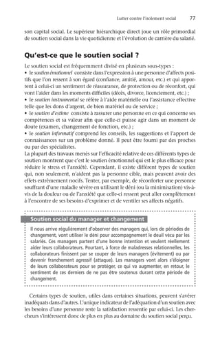 Lutter contre l’isolement social	 77
son capital social. Le supérieur hiérarchique direct joue un rôle primordial
de soutien social dans la vie quotidienne et l’évolution de carrière du salarié.
Qu’est-ce que le soutien social ?
Le soutien social est fréquemment divisé en plusieurs sous-types :
•	 le soutien émotionnel consiste dans l’expression à une personne d’affects posi-
tifs que l’on ressent à son égard (confiance, amitié, amour, etc.) et qui appor-
tent à celui-ci un sentiment de réassurance, de protection ou de réconfort, qui
vont l’aider dans les moments difficiles (décès, divorce, licenciement, etc.) ;
•	 le soutien instrumental se réfère à l’aide matérielle ou l’assistance effective
telle que les dons d’argent, de bien matériel ou de service ;
•	 le soutien d’estime consiste à rassurer une personne en ce qui concerne ses
compétences et sa valeur afin que celle-ci puisse agir dans un moment de
doute (examen, changement de fonction, etc.) ;
•	 le soutien informatif comprend les conseils, les suggestions et l’apport de
connaissances sur un problème donné. Il peut être fourni par des proches
ou par des spécialistes.
La plupart des travaux menés sur l’efficacité relative de ces différents types de
soutien montrent que c’est le soutien émotionnel qui est le plus efficace pour
réduire le stress et l’anxiété. Cependant, il existe différent types de soutien
qui, non seulement, n’aident pas la personne cible, mais peuvent avoir des
effets extrêmement nocifs. Tenter, par exemple, de réconforter une personne
souffrant d’une maladie sévère en utilisant le déni (ou la minimisation) vis-à-
vis de la douleur ou de l’anxiété que celle-ci ressent peut aller complètement
à l’encontre de ses besoins d’exprimer et de ventiler ses affects négatifs.
Soutien social du manager et changement
Il nous arrive régulièrement d’observer des managers qui, lors de périodes de
changement, vont utiliser le déni pour accompagnement le deuil vécu par les
salariés. Ces managers partent d’une bonne intention et veulent réellement
aider leurs collaborateurs. Pourtant, à force de maladresses relationnelles, les
collaborateurs finissent par se couper de leurs managers (évitement) ou par
devenir franchement agressif (attaque). Les managers vont alors s’éloigner
de leurs collaborateurs pour se protéger, ce qui va augmenter, en retour, le
sentiment de ces derniers de ne pas être soutenus durant cette période de
changement.
Certains types de soutien, utiles dans certaines situations, peuvent s’avérer
inadéquats dans d’autres. L’unique indicateur de l’adéquation d’un soutien avec
les besoins d’une personne reste la satisfaction ressentie par celui-ci. Les cher-
cheurs s’intéressent donc de plus en plus au domaine du soutien social perçu.
 