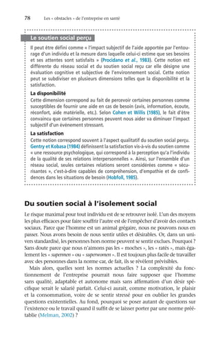 78	 Les « obstacles » de l’entreprise en santé
Le soutien social perçu
Il peut être défini comme « l’impact subjectif de l’aide apportée par l’entou-
rage d’un individu et la mesure dans laquelle celui-ci estime que ses besoins
et ses attentes sont satisfaits  » (Procidano et al.,  1983). Cette notion est
différente du réseau social et du soutien social reçu car elle désigne une
évaluation cognitive et subjective de l’environnement social. Cette notion
peut se subdiviser en plusieurs dimensions telles que la disponibilité et la
satisfaction.
La disponibilité
Cette dimension correspond au fait de percevoir certaines personnes comme
susceptibles de fournir une aide en cas de besoin (avis, information, écoute,
réconfort, aide matérielle, etc.). Selon Cohen et Willis (1985), le fait d’être
convaincu que certaines personnes peuvent nous aider va diminuer l’impact
subjectif d’un événement stressant.
La satisfaction
Cette notion correspond souvent à l’aspect qualitatif du soutien social perçu.
Gentry et Kobasa (1984) définissent la satisfaction vis-à-vis du soutien comme
« une ressource psychologique, qui correspond à la perception qu’a l’individu
de la qualité de ses relations interpersonnelles ». Ainsi, sur l’ensemble d’un
réseau social, seules certaines relations seront considérées comme «  sécu-
risantes », c’est-à-dire capables de compréhension, d’empathie et de confi-
dences dans les situations de besoin (Hobfoll, 1985).
Du soutien social à l’isolement social
Le risque maximal pour tout individu est de se retrouver isolé. L’un des moyens
les plus efficaces pour faire souffrir l’autre est de l’empêcher d’avoir des contacts
sociaux. Parce que l’homme est un animal grégaire, nous ne pouvons nous en
passer. Nous avons besoin de nous sentir utiles et désirables. Or, dans un uni-
vers standardisé, les personnes hors norme peuvent se sentir exclues. Pourquoi ?
Sans doute parce que nous n’aimons pas les « moches », les « ratés », mais éga-
lement les « supermen » ou « superwomen ». Il est toujours plus facile de travailler
avec des personnes dans la norme car, de fait, ils se révèlent prévisibles.
Mais alors, quelles sont les normes actuelles  ? La complexité du fonc-
tionnement de l’entreprise pourrait nous faire supposer que l’homme
sans qualité, adaptable et autonome mais sans affirmation d’un désir spé-
cifique serait le salarié parfait. Celui-ci aurait, comme motivation, le plaisir
et la consommation, voire de se sentir stressé pour en oublier les grandes
questions existentielles. Au fond, pourquoi se poser autant de questions sur
l’existence ou le travail quand il suffit de se laisser porter par une norme préé-
tablie (Melman, 2002) ?
 