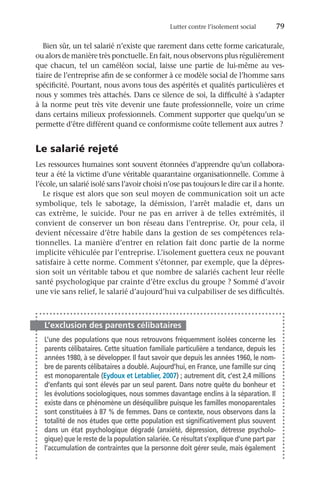 Lutter contre l’isolement social	 79
Bien sûr, un tel salarié n’existe que rarement dans cette forme caricaturale,
ou alors de manière très ponctuelle. En fait, nous observons plus régulièrement
que chacun, tel un caméléon social, laisse une partie de lui-même au ves-
tiaire de l’entreprise afin de se conformer à ce modèle social de l’homme sans
spécificité. Pourtant, nous avons tous des aspérités et qualités particulières et
nous y sommes très attachés. Dans ce silence de soi, la difficulté à s’adapter
à la norme peut très vite devenir une faute professionnelle, voire un crime
dans certains milieux professionnels. Comment supporter que quelqu’un se
permette d’être différent quand ce conformisme coûte tellement aux autres ?
Le salarié rejeté
Les ressources humaines sont souvent étonnées d’apprendre qu’un collabora-
teur a été la victime d’une véritable quarantaine organisationnelle. Comme à
l’école, un salarié isolé sans l’avoir choisi n’ose pas toujours le dire car il a honte.
Le risque est alors que son seul moyen de communication soit un acte
symbolique, tels le sabotage, la démission, l’arrêt maladie et, dans un
cas extrême, le suicide. Pour ne pas en arriver à de telles extrémités, il
convient de conserver un bon réseau dans l’entreprise. Or, pour cela, il
devient nécessaire d’être habile dans la gestion de ses compétences rela-
tionnelles. La manière d’entrer en relation fait donc partie de la norme
implicite véhiculée par l’entreprise. L’isolement guettera ceux ne pouvant
satisfaire à cette norme. Comment s’étonner, par exemple, que la dépres-
sion soit un véritable tabou et que nombre de salariés cachent leur réelle
santé psychologique par crainte d’être exclus du groupe ? Sommé d’avoir
une vie sans relief, le salarié d’aujourd’hui va culpabiliser de ses difficultés.
L’exclusion des parents célibataires
L’une des populations que nous retrouvons fréquemment isolées concerne les
parents célibataires. Cette situation familiale particulière a tendance, depuis les
années 1980, à se développer. Il faut savoir que depuis les années 1960, le nom-
bre de parents célibataires a doublé. Aujourd’hui, en France, une famille sur cinq
est monoparentale (Eydoux et Letablier, 2007) ; autrement dit, c’est 2,4 millions
d’enfants qui sont élevés par un seul parent. Dans notre quête du bonheur et
les évolutions sociologiques, nous sommes davantage enclins à la séparation. Il
existe dans ce phénomène un déséquilibre puisque les familles monoparentales
sont constituées à 87 % de femmes. Dans ce contexte, nous observons dans la
totalité de nos études que cette population est significativement plus souvent
dans un état psychologique dégradé (anxiété, dépression, détresse psycholo-
gique) que le reste de la population salariée. Ce résultat s’explique d’une part par
l’accumulation de contraintes que la personne doit gérer seule, mais également
 