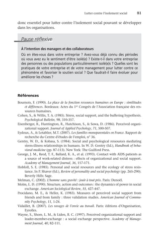 Lutter contre l’isolement social	 81
donc essentiel pour lutter contre l’isolement social pouvant se développer
dans les organisations.
Pause réflexive
À l’intention des managers et des collaborateurs
Où en êtes-vous dans votre entreprise ? Avez-vous déjà connu des périodes
où vous avez eu le sentiment d’être isolé(e) ? Existe-t-il dans votre entreprise
des personnes ou des populations particulièrement isolé(e)s ? Quelles sont les
pratiques de votre entreprise et de votre management pour lutter contre ce
phénomène et favoriser le soutien social ? Que faudrait-il faire évoluer pour
améliorer les choses ?
Références
Bournois, F. (1990). La place de la fonction ressources humaines en Europe : similitudes
et différences. Bordeaux: Actes du 1er Congrès de l’Association française des res-
sources humaines.
Cohen, S.,  Willis, T. A. (1985). Stress, social support, and the buffering hypothesis.
Psychological Bulletin, 98, 310-357.
Eisenberger, R., Huntington, R., Hutchison, S.,  Sowa, D. (1986). Perceived organi-
zational support. Journal of Applied Psychology, 71, 500-507.
Eydoux, A.,  Letablier, M.T. (2007). Les familles monoparentales en France. Rapport de
recherche du Centre d’études de l’emploi, n° 36.
Gentry, W. D.,  Kobasa, S. (1984). Social and psychological ressources mediating
stress-illness relationships in humans. In W. D. Gentry (Ed.), Handbook of beha-
vioral medicine (pp. 87-113). New York: The Guilford Press.
George, J. M., Reed, T. F., Ballard, K. A., et al. (1993). Contact with AIDS patients as
a source of work-related distress : effects of organizational and social support.
Academy of Management Journal, 36, 157-171.
Hobfoll, S. E. (1985). Personal and social resources and the ecology of stress resis-
tance. In P. Shaver (Ed.), Review of personality and social psychology (pp. 265-290).
Beverly Hills: Sage.
Melman, C. (2002). L’homme sans gravité : jouir à tout prix. Paris: Denoël.
Molm, L. D. (1990). Structure, action and outcomes : the dynamics of power in social
exchange. American Sociological Review, 55, 427-447.
Procidano, M. E.,  Heller, K. (1983). Measures of perceived social support from
friends and from family : three validation studies. American Journal of Commu-
nity Psychology, 11, 1-24.
Vidaillet, B. (2007). Les ravages de l’envie au travail. Paris: éditions d’Organisation,
Eyrolles.
Wayne, S., Shore, L. M.,  Liden, R. C. (1997). Perceived organizational support and
leader-member-exchange : a social exchange perspective. Academy of Manage-
ment Journal, 40, 82-111.
 